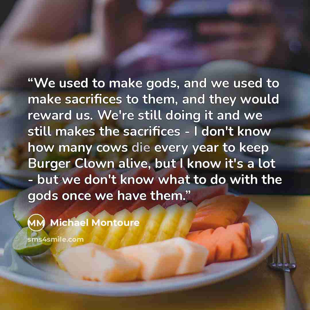 “We used to make gods, and we used to make sacrifices to them, and they would reward us. We're still doing it and we still makes the sacrifices - I don't know how many cows die every year to keep Burger Clown alive, but I know it's a lot - but we don't know what to do with the gods once we have them.” quote by Michael Montoure