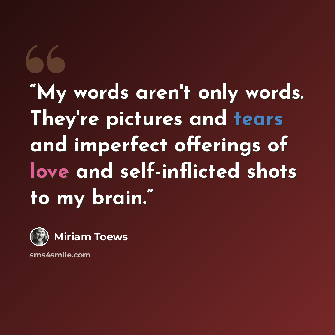 “My words aren't only words. They're pictures and tears and imperfect offerings of love and self-inflicted shots to my brain.” quote by Miriam Toews