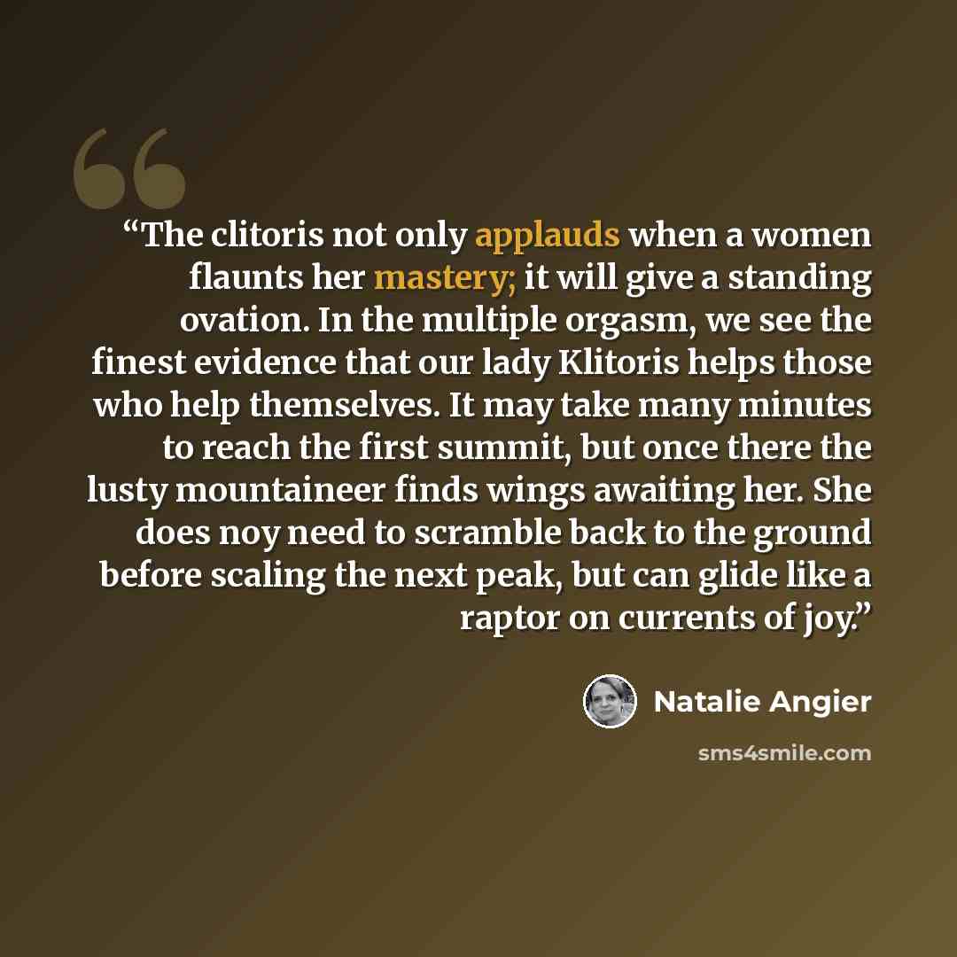 “The clitoris not only applauds when a women flaunts her mastery; it will give a standing ovation. In the multiple orgasm, we see the finest evidence that our lady Klitoris helps those who help themselves. It may take many minutes to reach the first summit, but once there the lusty mountaineer…” quote by Natalie Angier