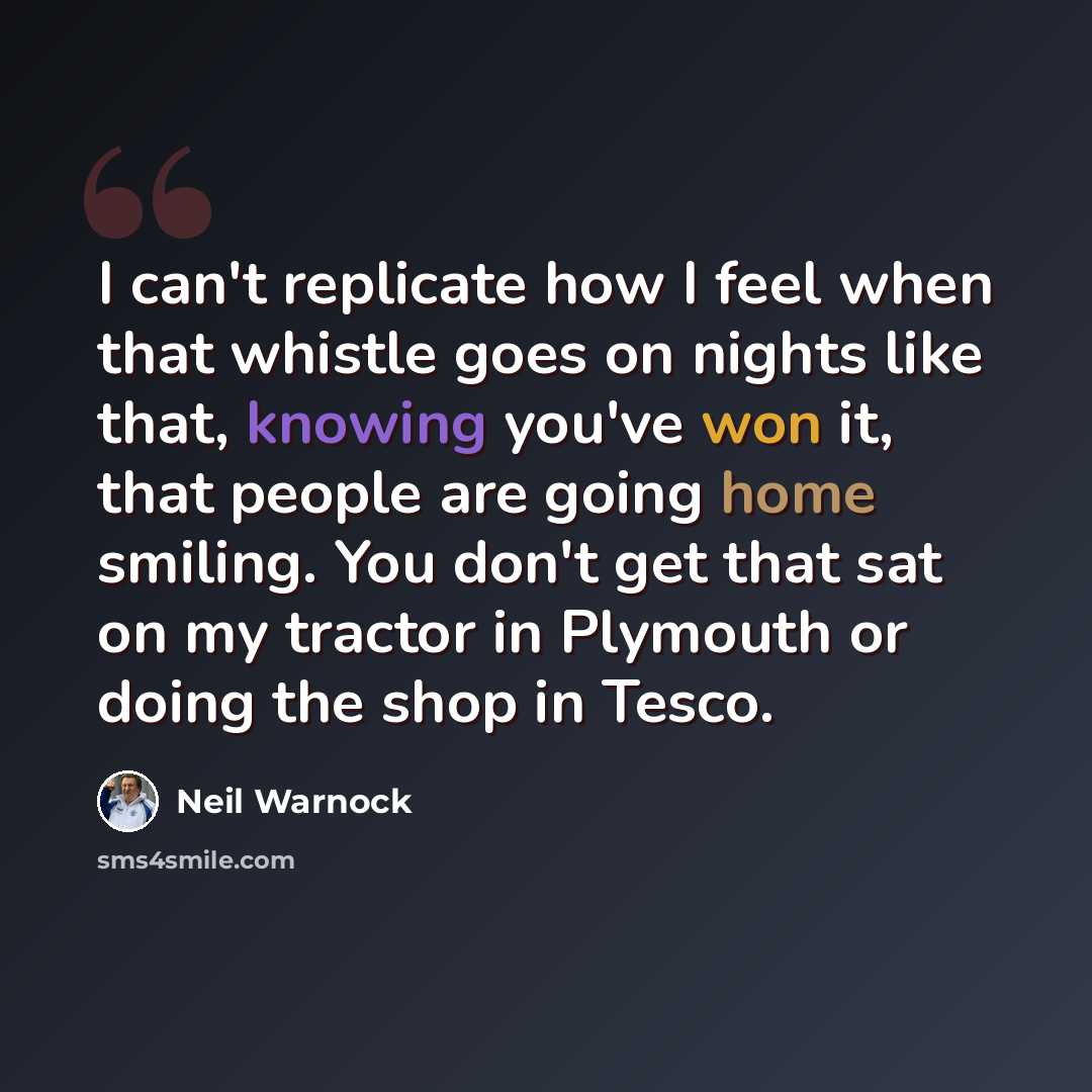 “I can't replicate how I feel when that whistle goes on nights like that, knowing you've won it, that people are going home smiling. You don't get that sat on my tractor in Plymouth or doing the shop in Tesco.” quote by Neil Warnock