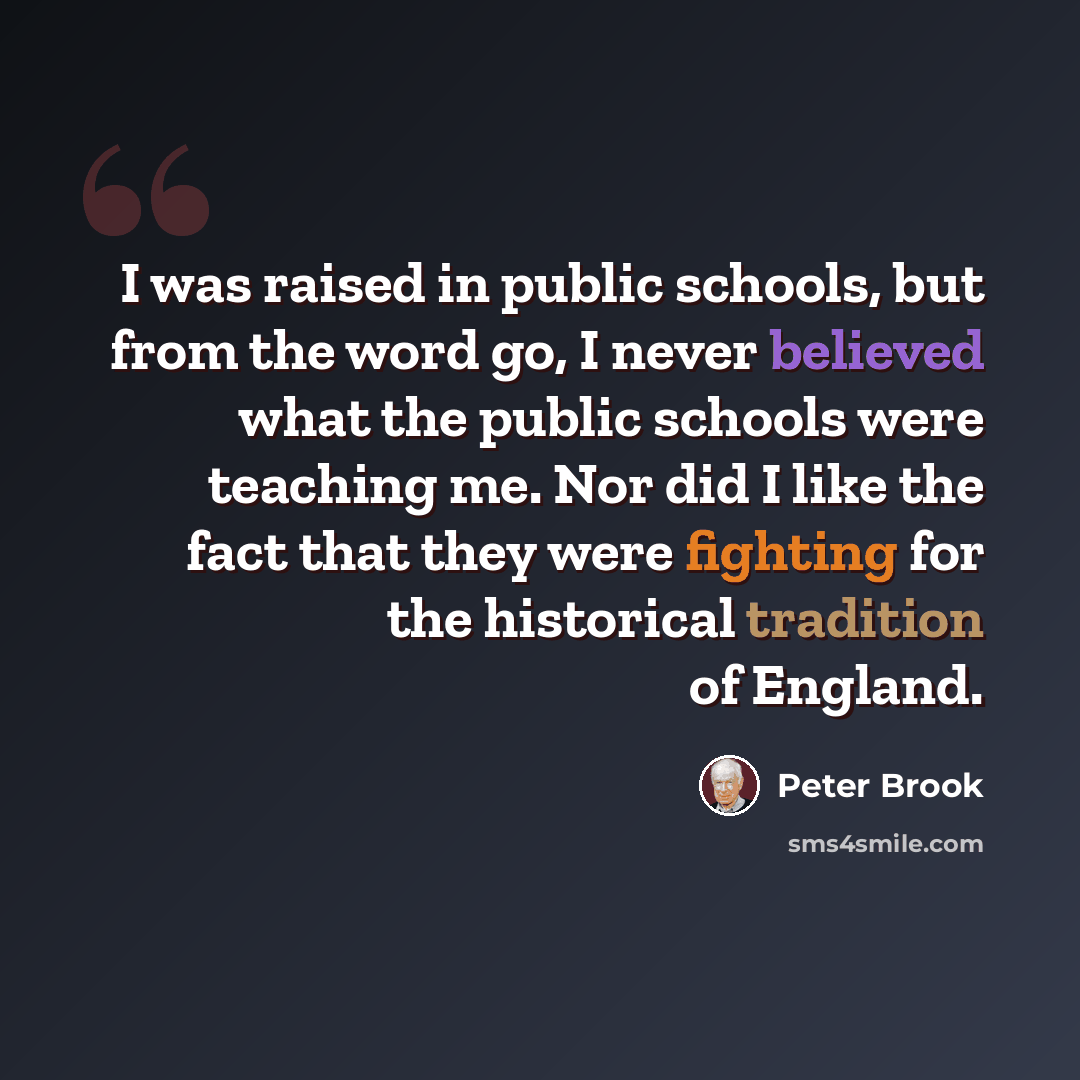 “I was raised in public schools, but from the word go, I never believed what the public schools were teaching me. Nor did I like the fact that they were fighting for the historical tradition of England.” quote by Peter Brook