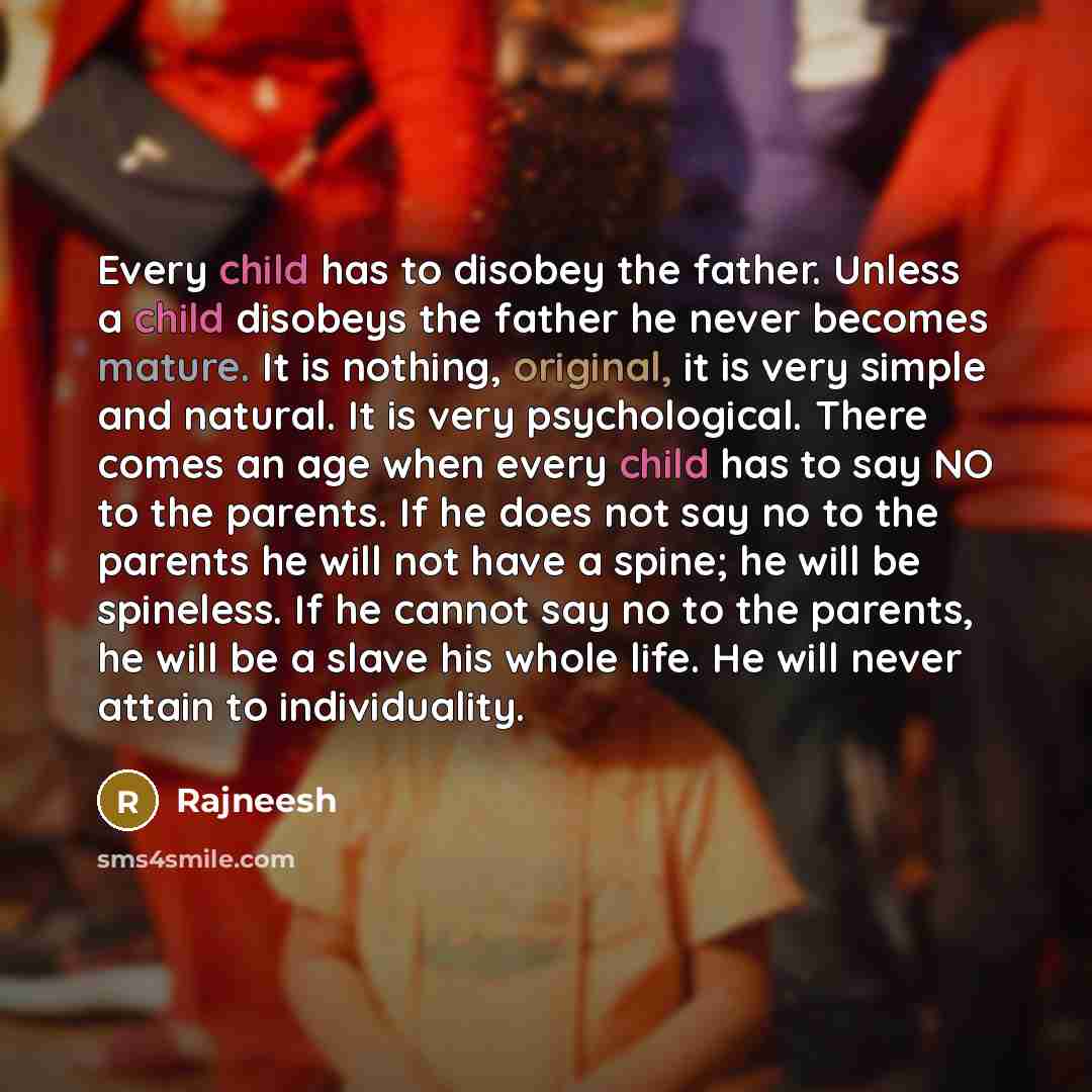 “Every child has to disobey the father. Unless a child disobeys the father he never becomes mature. It is nothing, original, it is very simple and natural. It is very psychological. There comes an age when every child has to say NO to the parents. If he does not say no to the parents he will not…” quote by Rajneesh