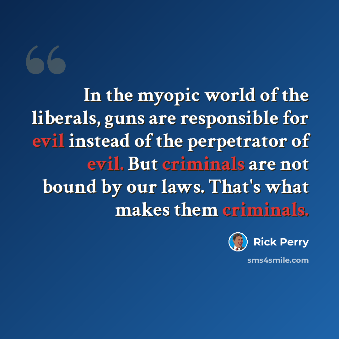 “In the myopic world of the liberals, guns are responsible for evil instead of the perpetrator of evil. But criminals are not bound by our laws. That's what makes them criminals.” quote by Rick Perry