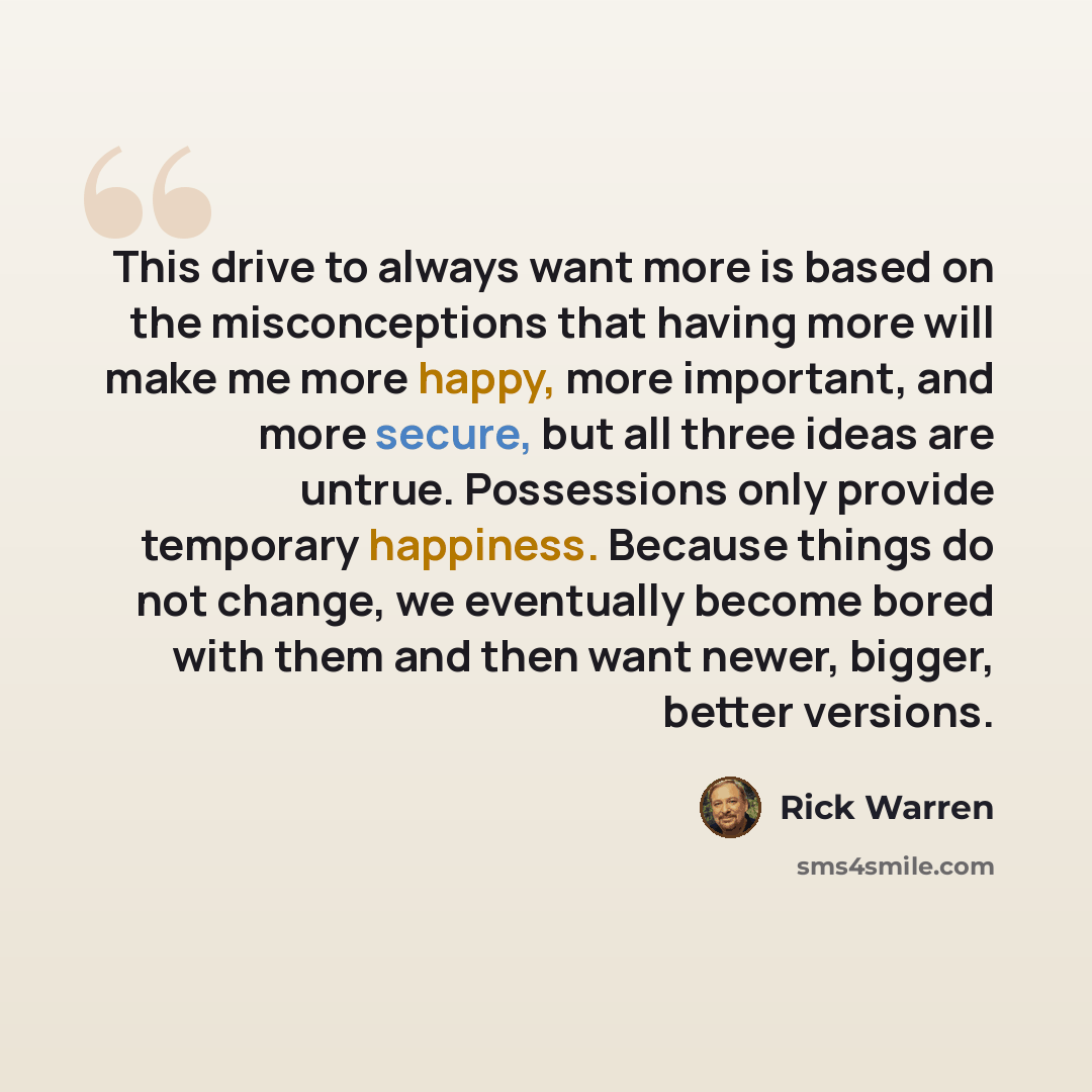 “This drive to always want more is based on the misconceptions that having more will make me more happy, more important, and more secure, but all three ideas are untrue. Possessions only provide temporary happiness. Because things do not change, we eventually become bored with them and then want…” quote by Rick Warren