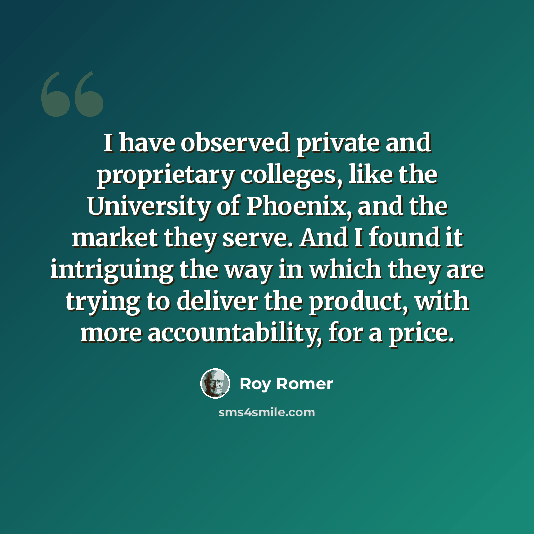 “I have observed private and proprietary colleges, like the University of Phoenix, and the market they serve. And I found it intriguing the way in which they are trying to deliver the product, with more accountability, for a price.” quote by Roy Romer