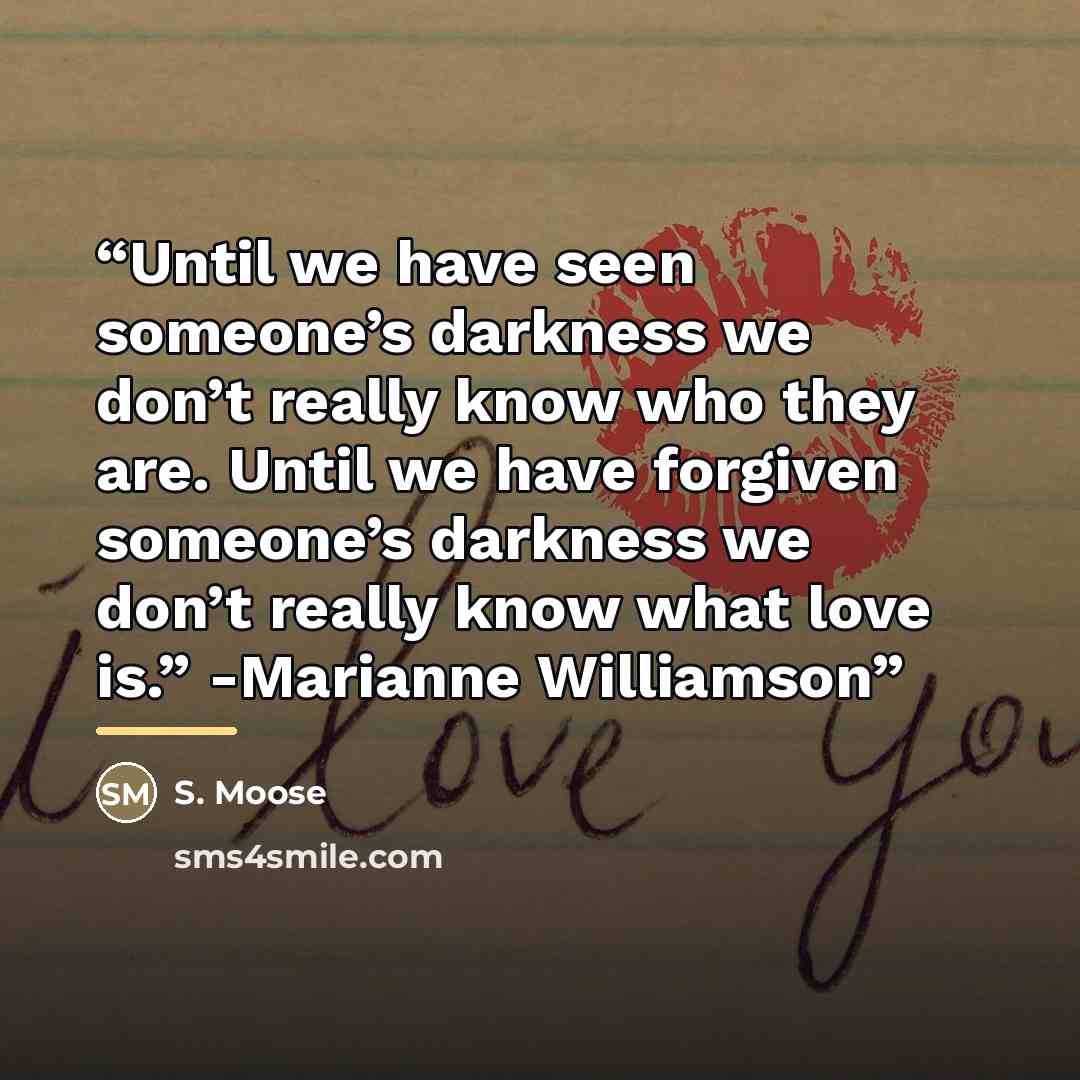 “Until we have seen someone’s darkness we don’t really know who they are. Until we have forgiven someone’s darkness we don’t really know what love is.” -Marianne Williamson” quote by Anonymous