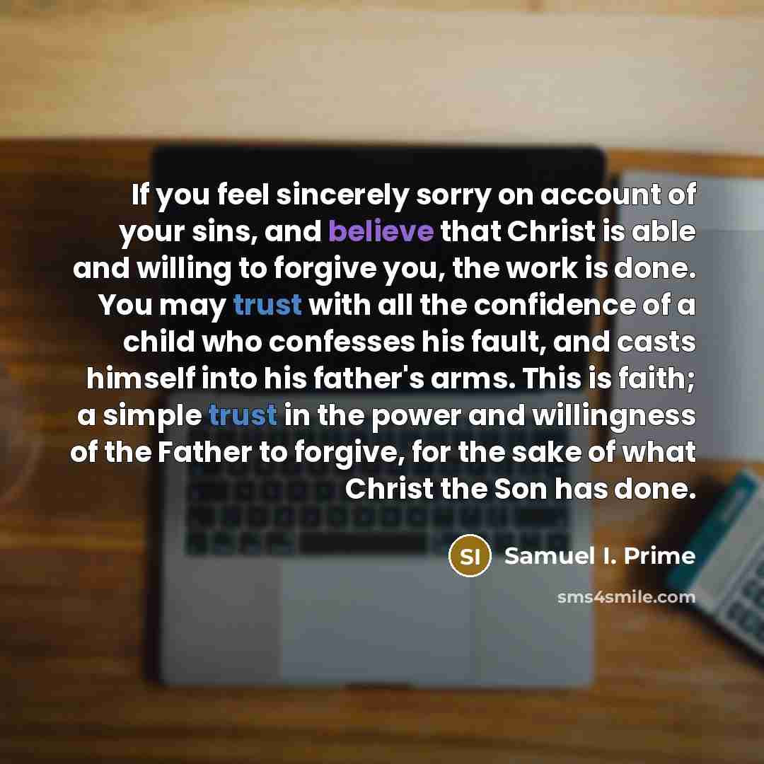 “If you feel sincerely sorry on account of your sins, and believe that Christ is able and willing to forgive you, the work is done. You may trust with all the confidence of a child who confesses his fault, and casts himself into his father's arms. This is faith; a simple trust in the power and…” quote by Samuel I. Prime