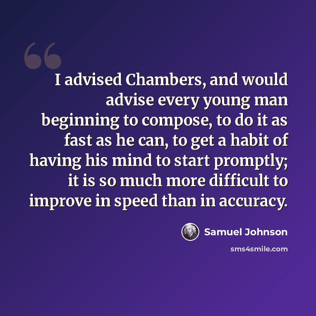 “I advised Chambers, and would advise every young man beginning to compose, to do it as fast as he can, to get a habit of having his mind to start promptly; it is so much more difficult to improve in speed than in accuracy.” quote by Samuel Johnson