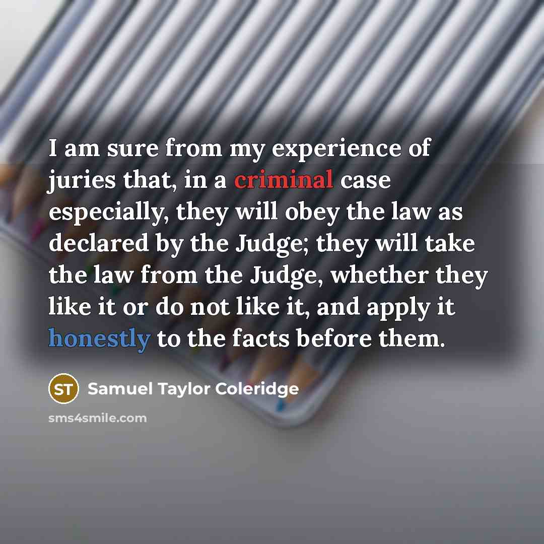 “I am sure from my experience of juries that, in a criminal case especially, they will obey the law as declared by the Judge; they will take the law from the Judge, whether they like it or do not like it, and apply it honestly to the facts before them.” quote by Samuel Taylor Coleridge