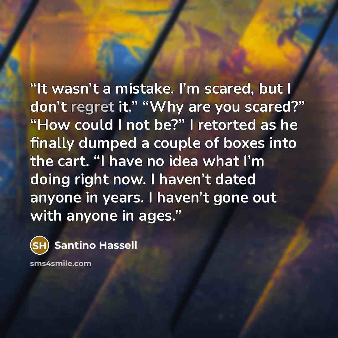 “It wasn’t a mistake. I’m scared, but I don’t regret it.” “Why are you scared?” “How could I not be?” I retorted as he finally dumped a couple of boxes into the cart. “I have no idea what I’m doing right now. I haven’t dated anyone in years. I haven’t gone out with anyone in ages.” quote by Santino Hassell