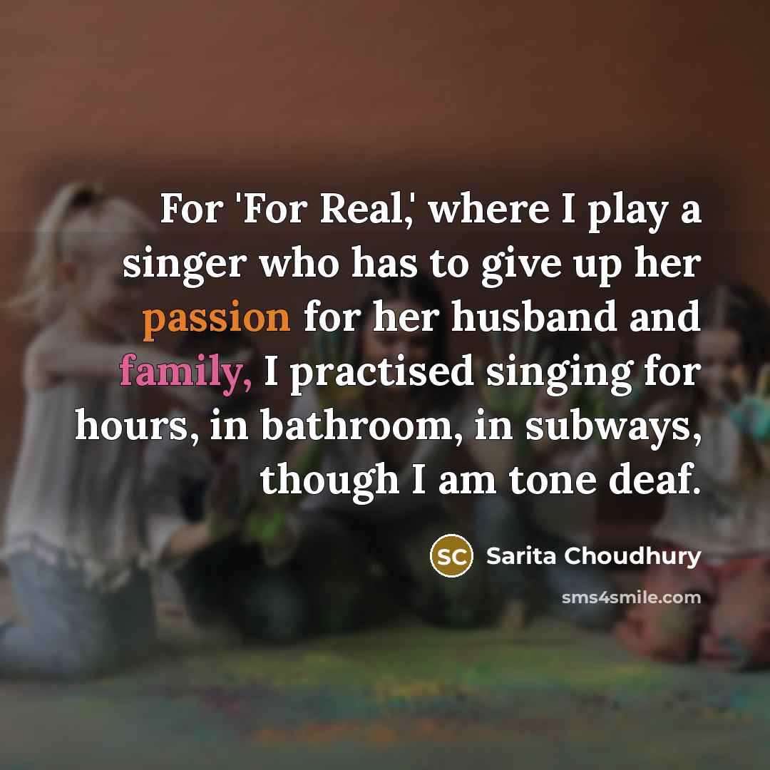 “For 'For Real,' where I play a singer who has to give up her passion for her husband and family, I practised singing for hours, in bathroom, in subways, though I am tone deaf.” quote by Sarita Choudhury