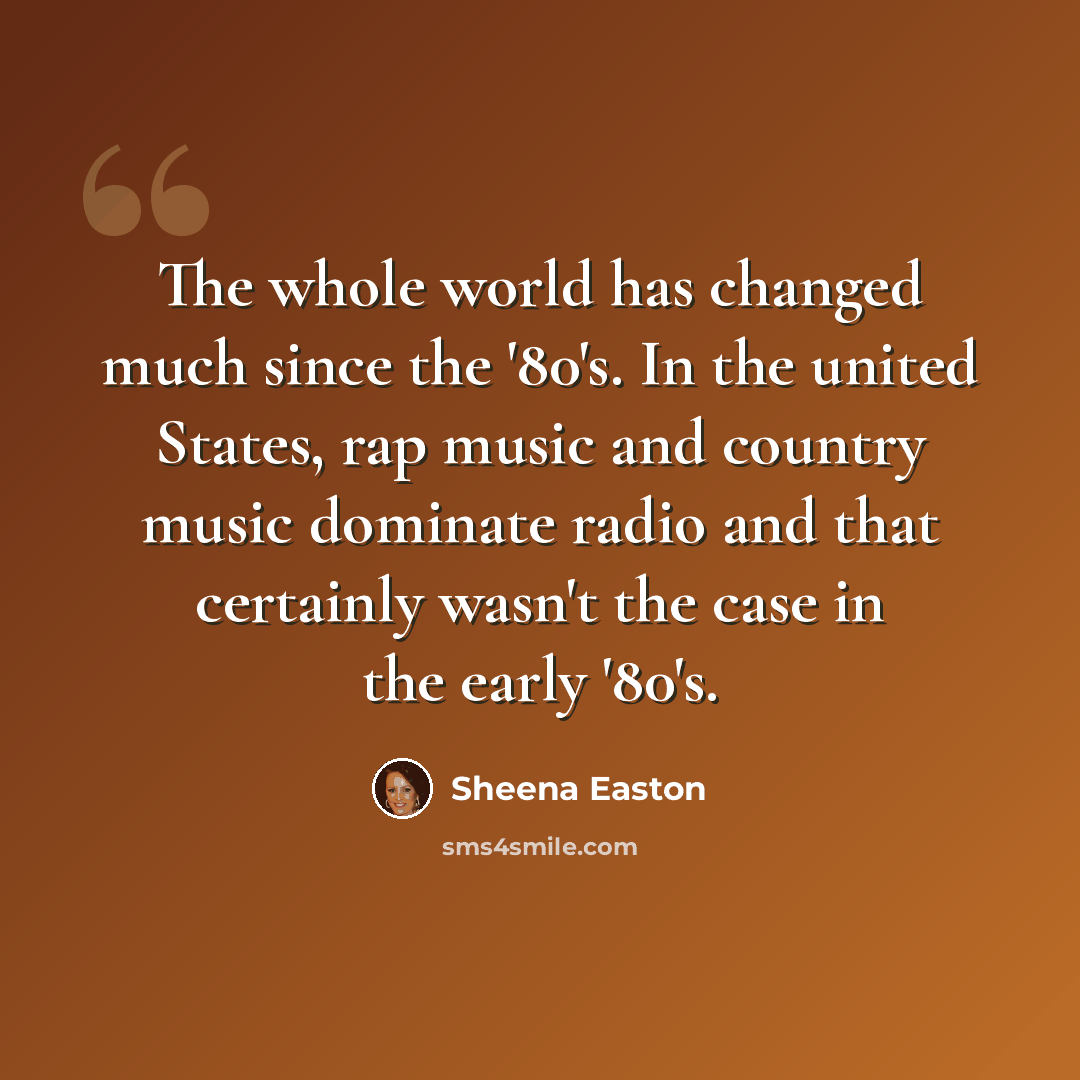 “The whole world has changed much since the '80's. In the united States, rap music and country music dominate radio and that certainly wasn't the case in the early '80's.” quote by Sheena Easton