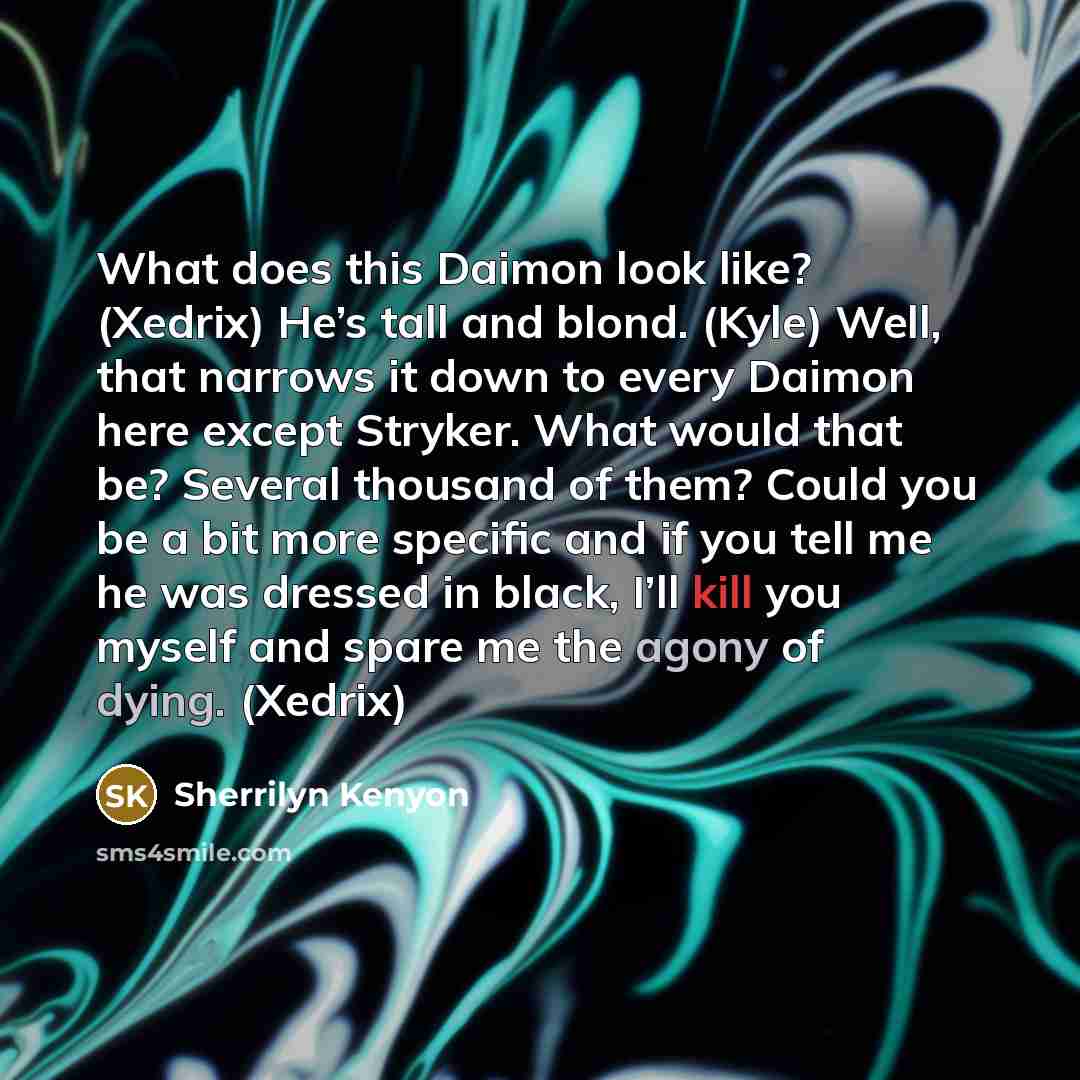 “What does this Daimon look like? (Xedrix) He’s tall and blond. (Kyle) Well, that narrows it down to every Daimon here except Stryker. What would that be? Several thousand of them? Could you be a bit more specific and if you tell me he was dressed in black, I’ll kill you myself and spare me the…” quote by Sherrilyn Kenyon