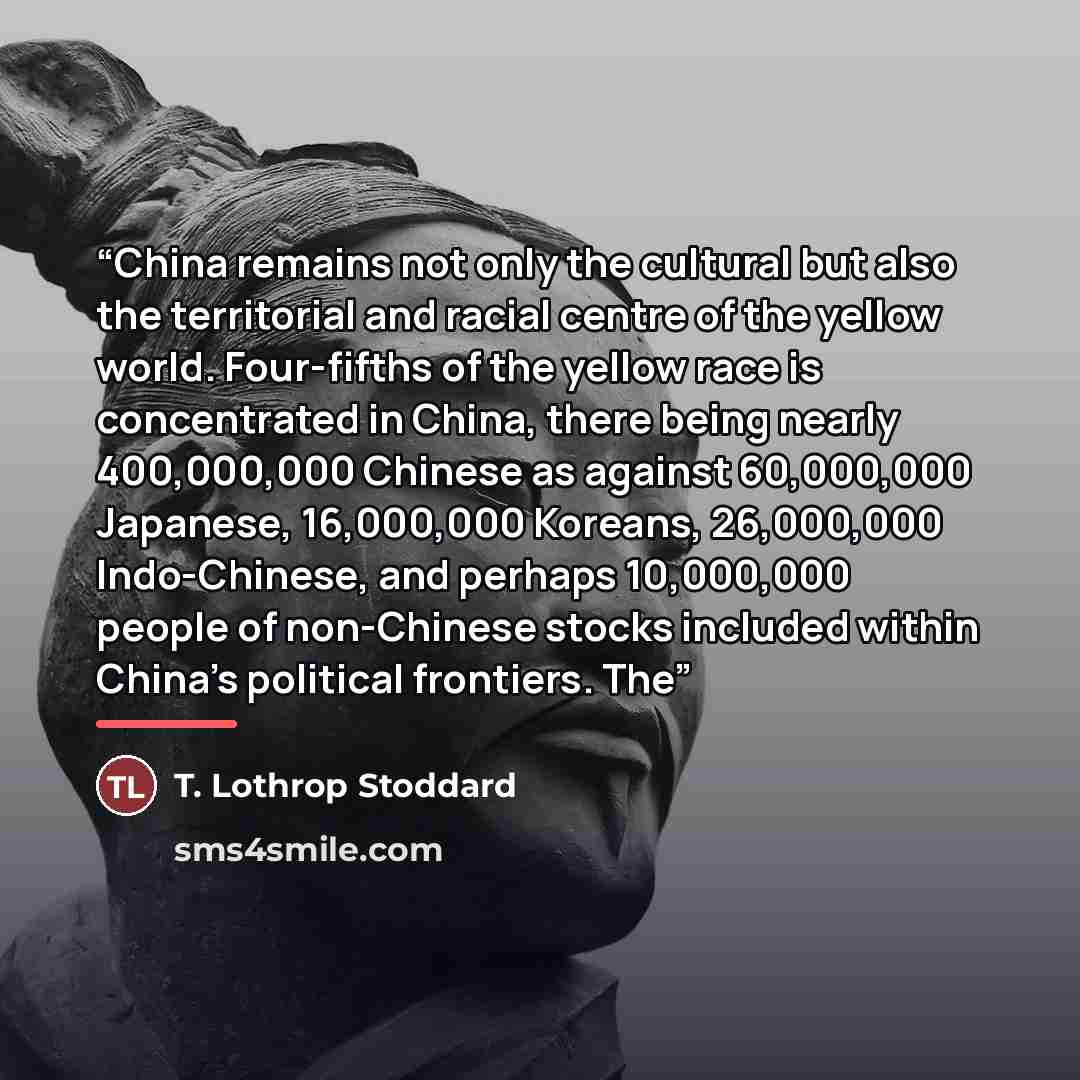 “China remains not only the cultural but also the territorial and racial centre of the yellow world. Four-fifths of the yellow race is concentrated in China, there being nearly 400,000,000 Chinese as against 60,000,000 Japanese, 16,000,000 Koreans, 26,000,000 Indo-Chinese, and perhaps 10,000,000…” quote by T. Lothrop Stoddard