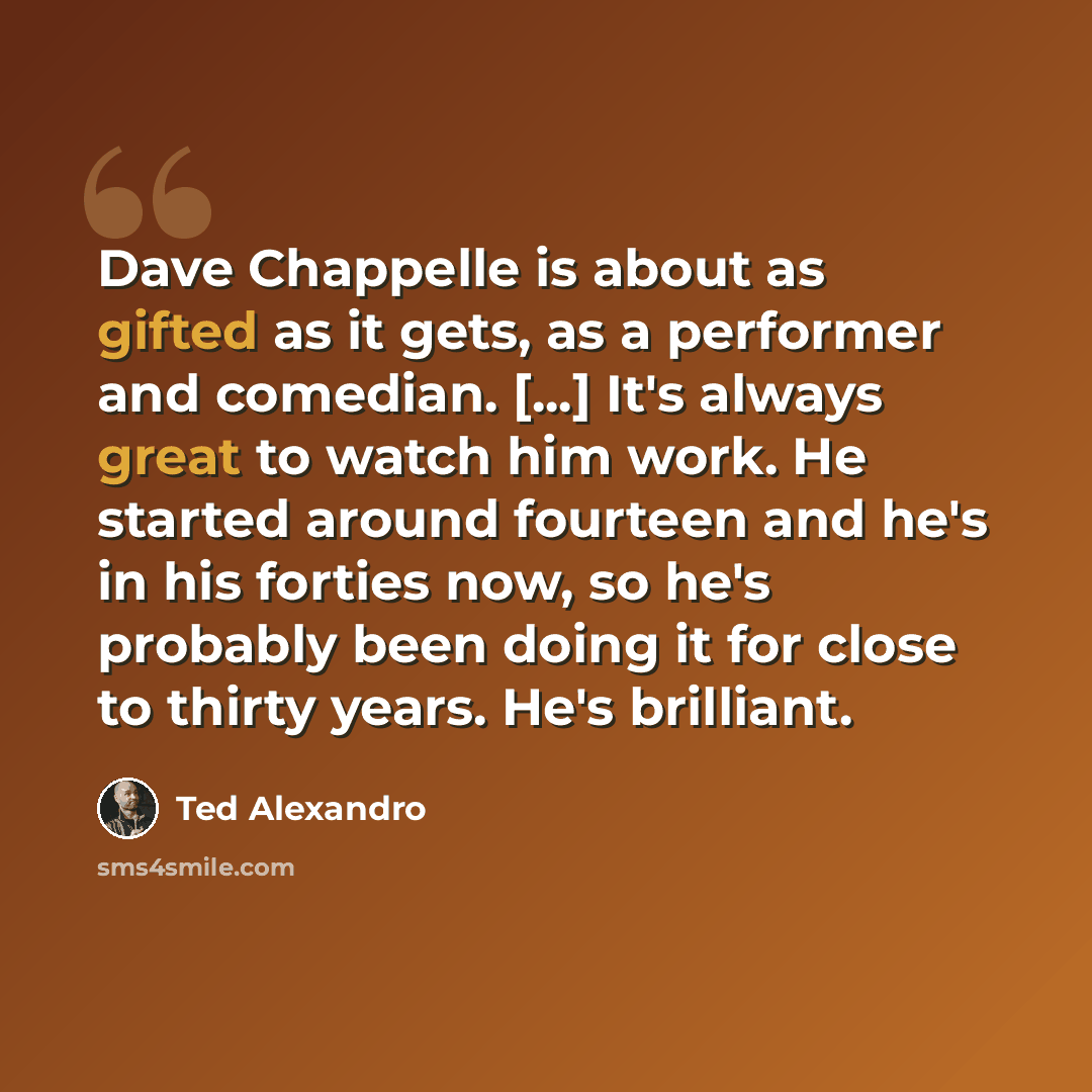 “Dave Chappelle is about as gifted as it gets, as a performer and comedian. [...] It's always great to watch him work. He started around fourteen and he's in his forties now, so he's probably been doing it for close to thirty years. He's brilliant.” quote by Ted Alexandro