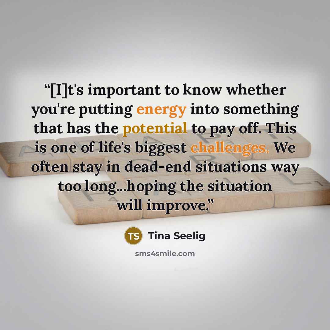 “[I]t's important to know whether you're putting energy into something that has the potential to pay off. This is one of life's biggest challenges. We often stay in dead-end situations way too long...hoping the situation will improve.” quote by Tina Seelig