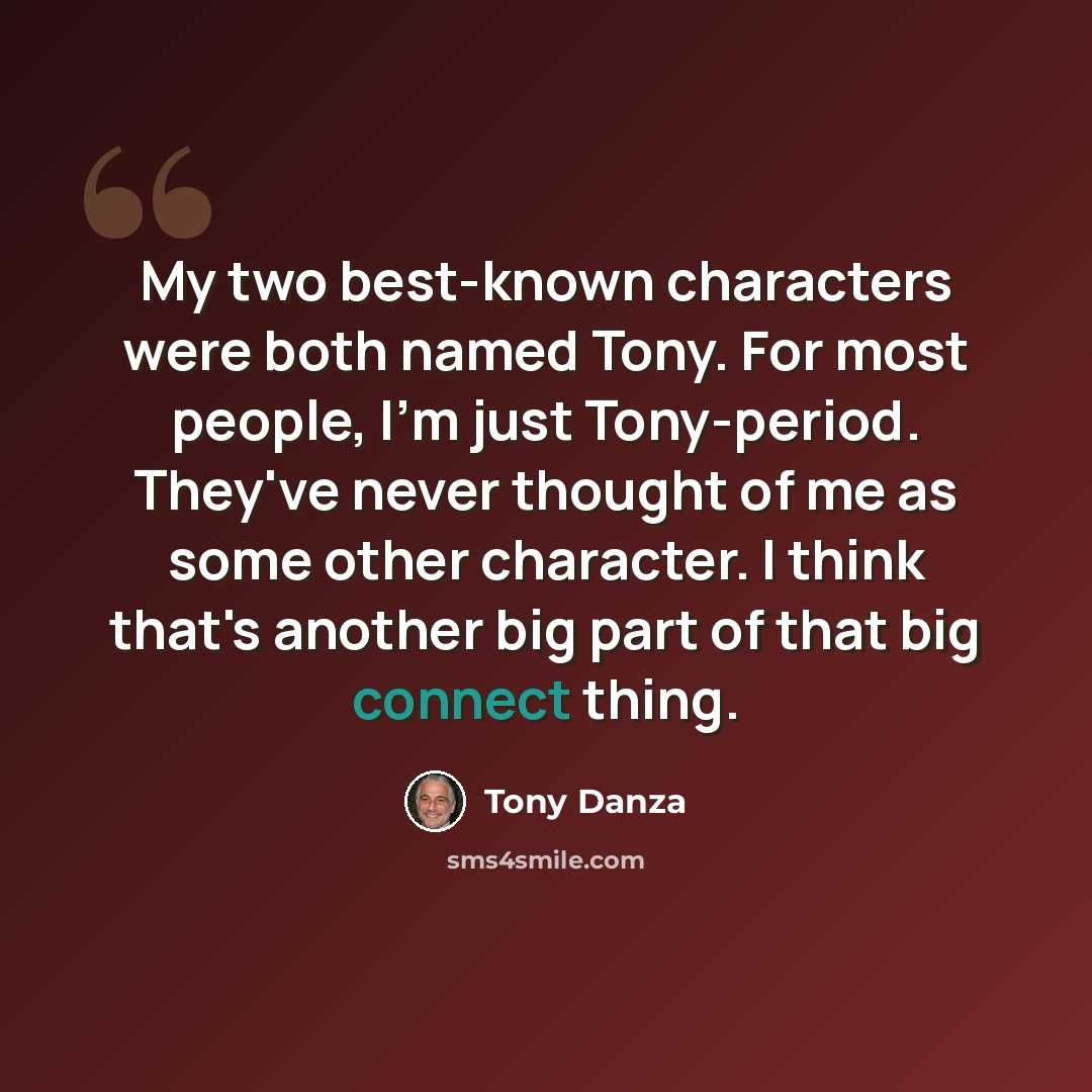“My two best-known characters were both named Tony. For most people, I'm just Tony-period. They've never thought of me as some other character. I think that's another big part of that big connect thing.” quote by Tony Danza