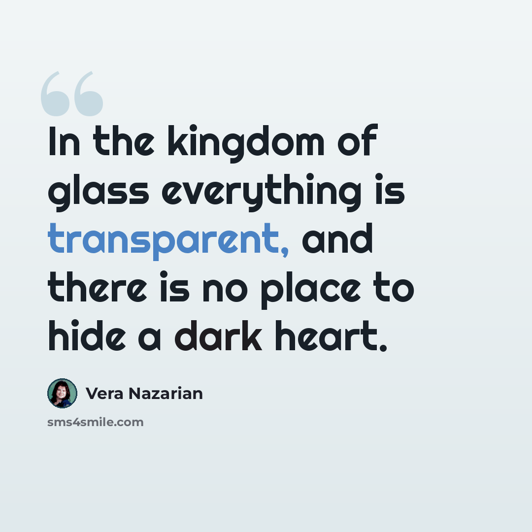 “In the kingdom of glass everything is transparent, and there is no place to hide a dark heart.” quote by Vera Nazarian