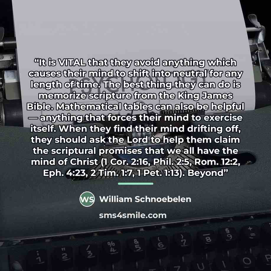 “It is VITAL that they avoid anything which causes their mind to shift into neutral for any length of time. The best thing they can do is memorize scripture from the King James Bible. Mathematical tables can also be helpful — anything that forces their mind to exercise itself. When they find their…” quote by William Schnoebelen