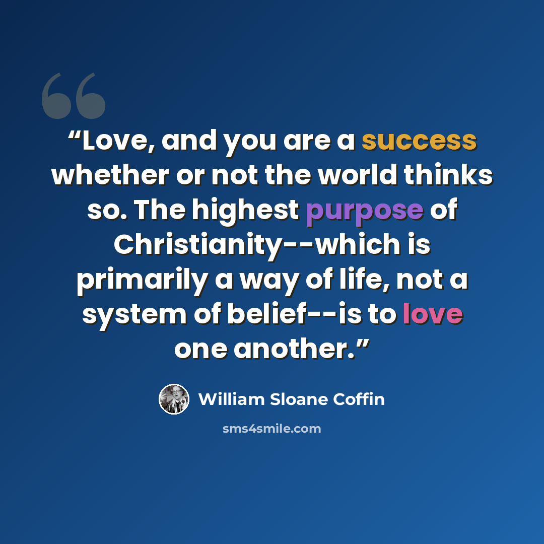 “Love, and you are a success whether or not the world thinks so. The highest purpose of Christianity--which is primarily a way of life, not a system of belief--is to love one another.” quote by William Sloane Coffin
