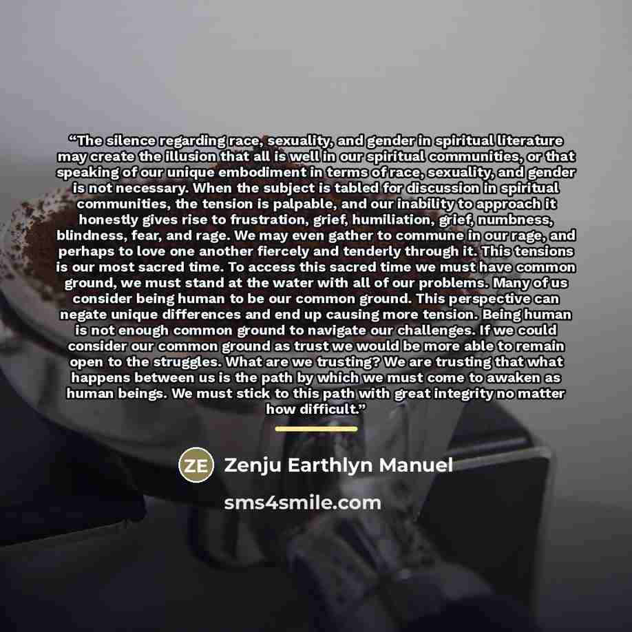 “The silence regarding race, sexuality, and gender in spiritual literature may create the illusion that all is well in our spiritual communities, or that speaking of our unique embodiment in terms of race, sexuality, and gender is not necessary. When the subject is tabled for discussion in…” quote by Zenju Earthlyn Manuel