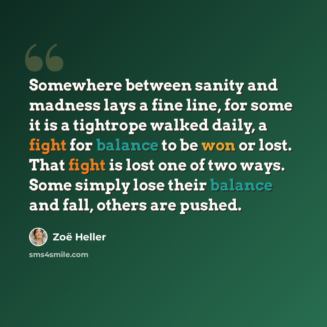 “Somewhere between sanity and madness lays a fine line, for some it is a tightrope walked daily, a fight for balance to be won or lost. That fight is lost one of two ways. Some simply lose their balance and fall, others are pushed.” quote by Zoë Heller