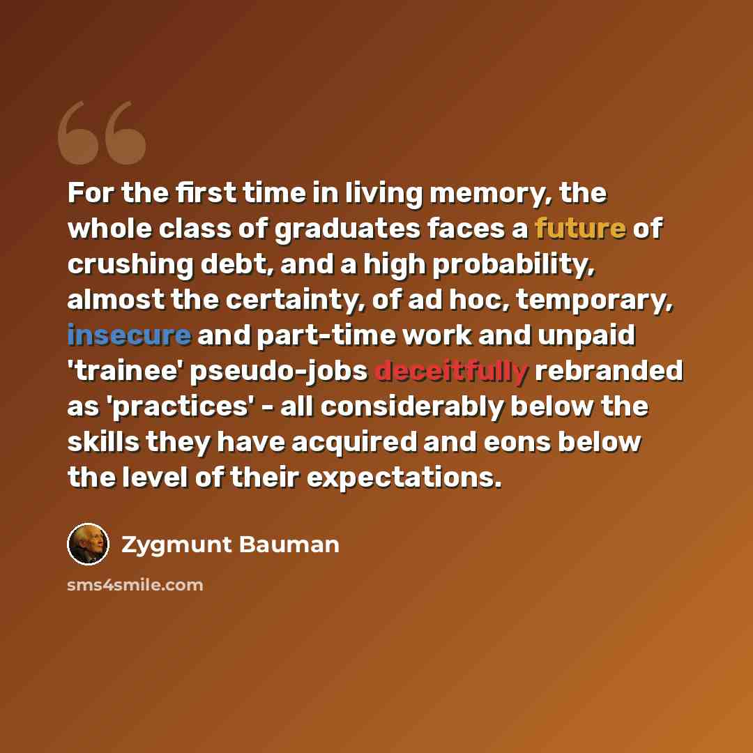 “For the first time in living memory, the whole class of graduates faces a future of crushing debt, and a high probability, almost the certainty, of ad hoc, temporary, insecure and part-time work and unpaid 'trainee' pseudo-jobs deceitfully rebranded as 'practices' - all considerably below the…” quote by Zygmunt Bauman