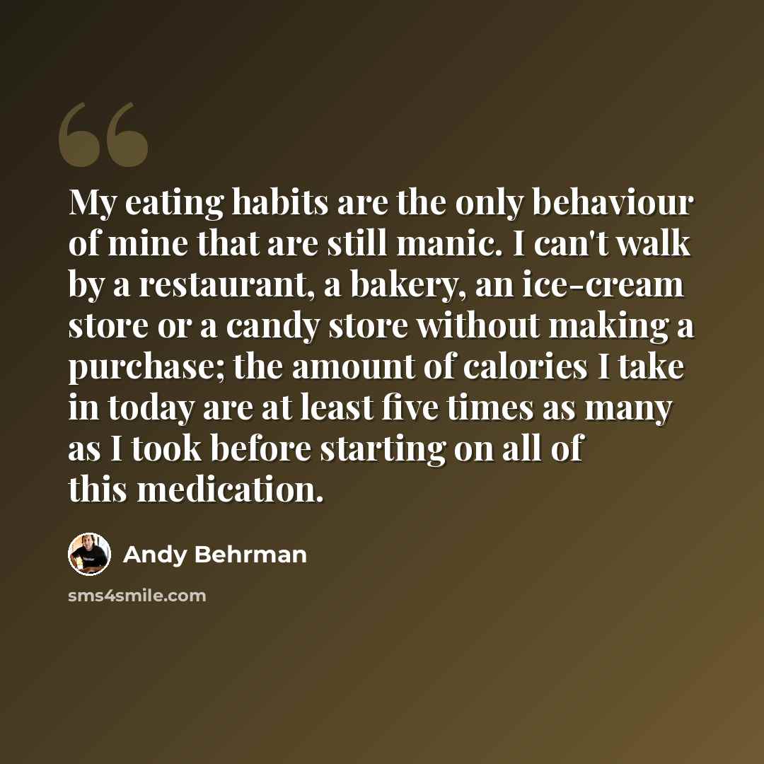 “My eating habits are the only behaviour of mine that are still manic. I can't walk by a restaurant, a bakery, an ice-cream store or a candy store without making a purchase; the amount of calories I take in today are at least five times as many as I took before starting on all of this medication.” quote by Andy Behrman