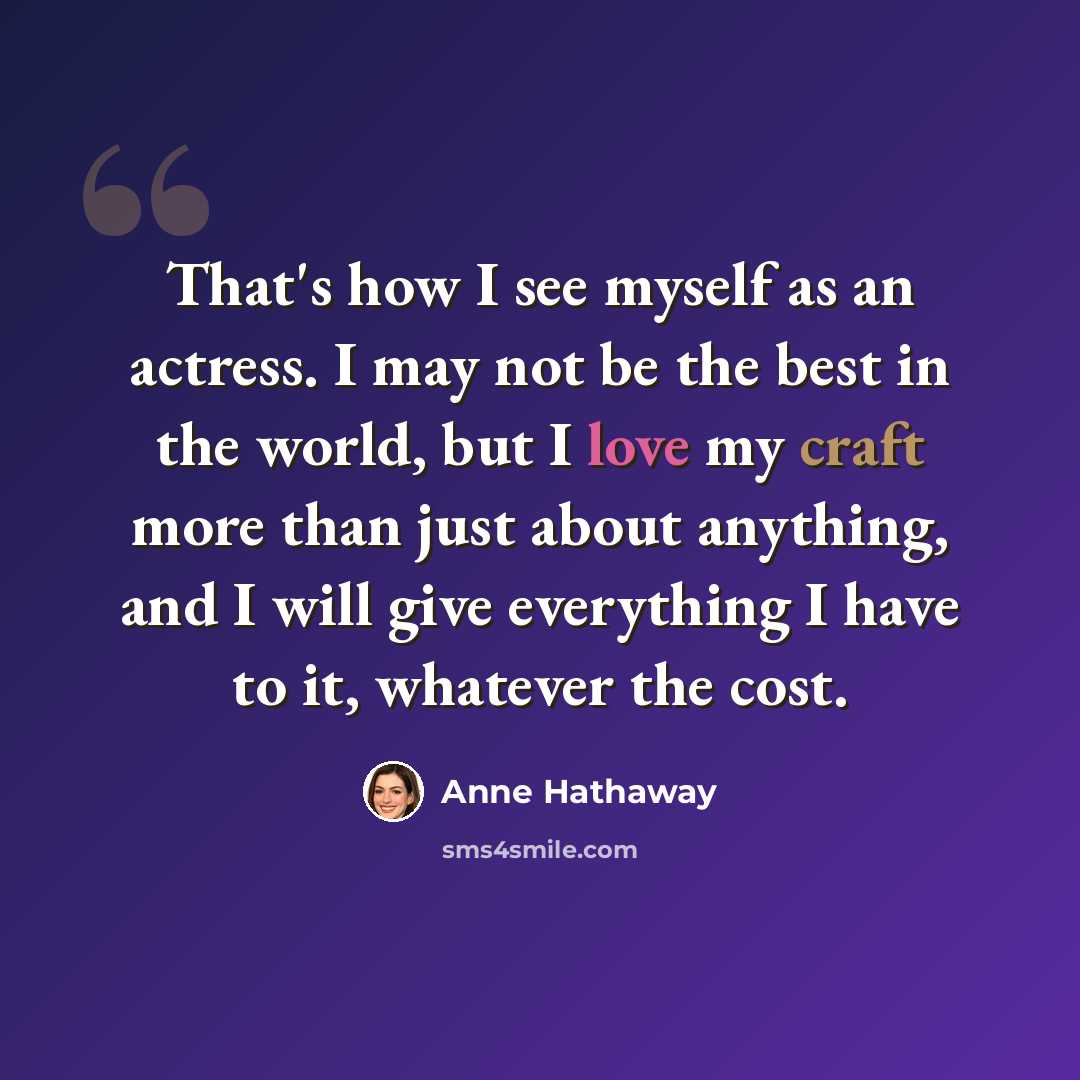 “That's how I see myself as an actress. I may not be the best in the world, but I love my craft more than just about anything, and I will give everything I have to it, whatever the cost.” quote by Anne Hathaway