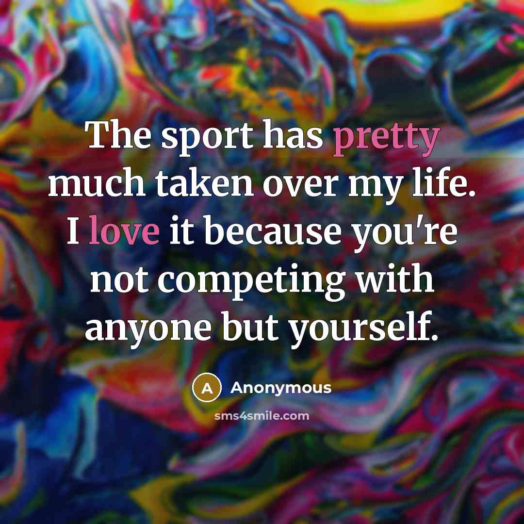 “The sport has pretty much taken over my life. I love it because you're not competing with anyone but yourself.” quote by Anonymous
