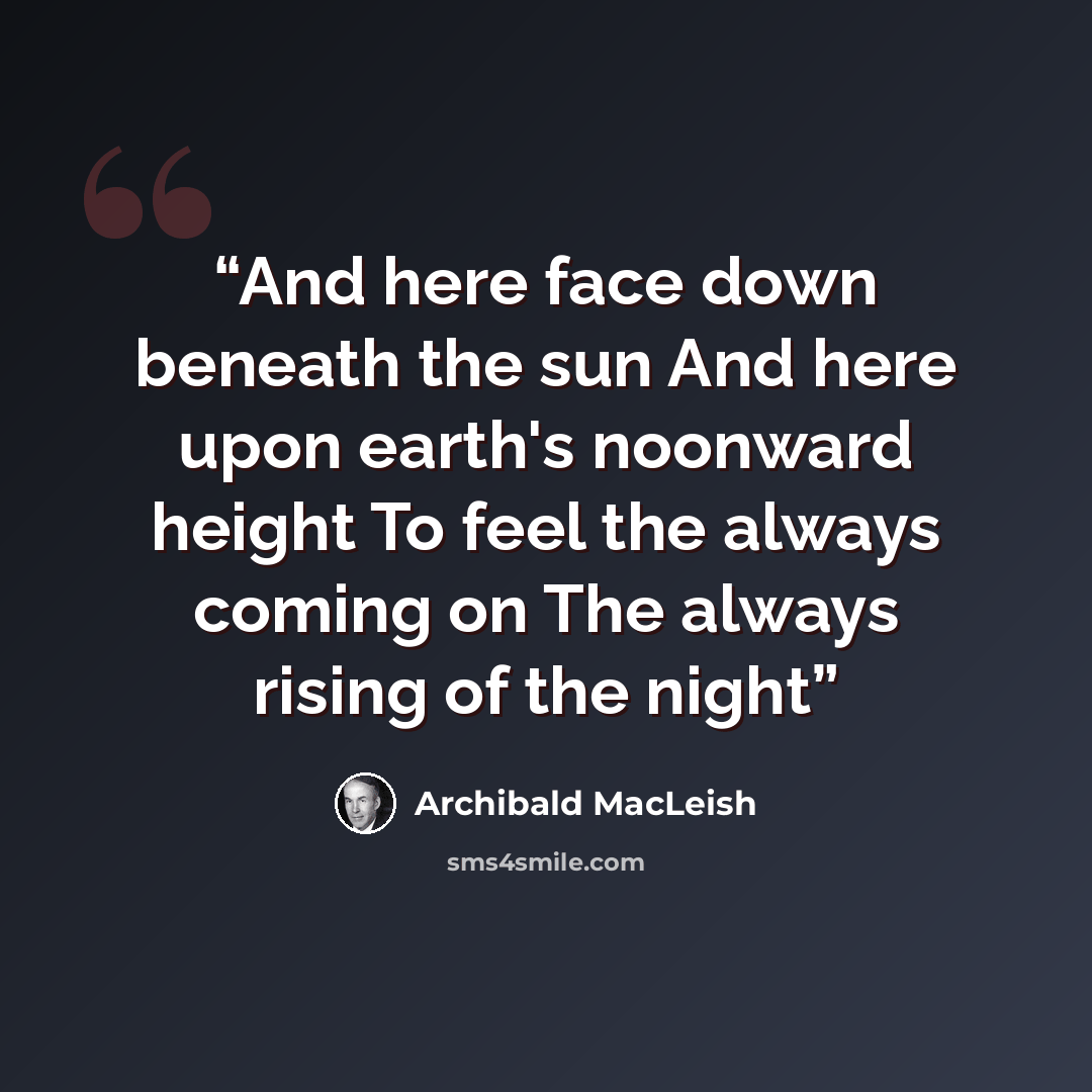 “And here face down beneath the sun And here upon earth's noonward height To feel the always coming on The always rising of the night” quote by Archibald MacLeish
