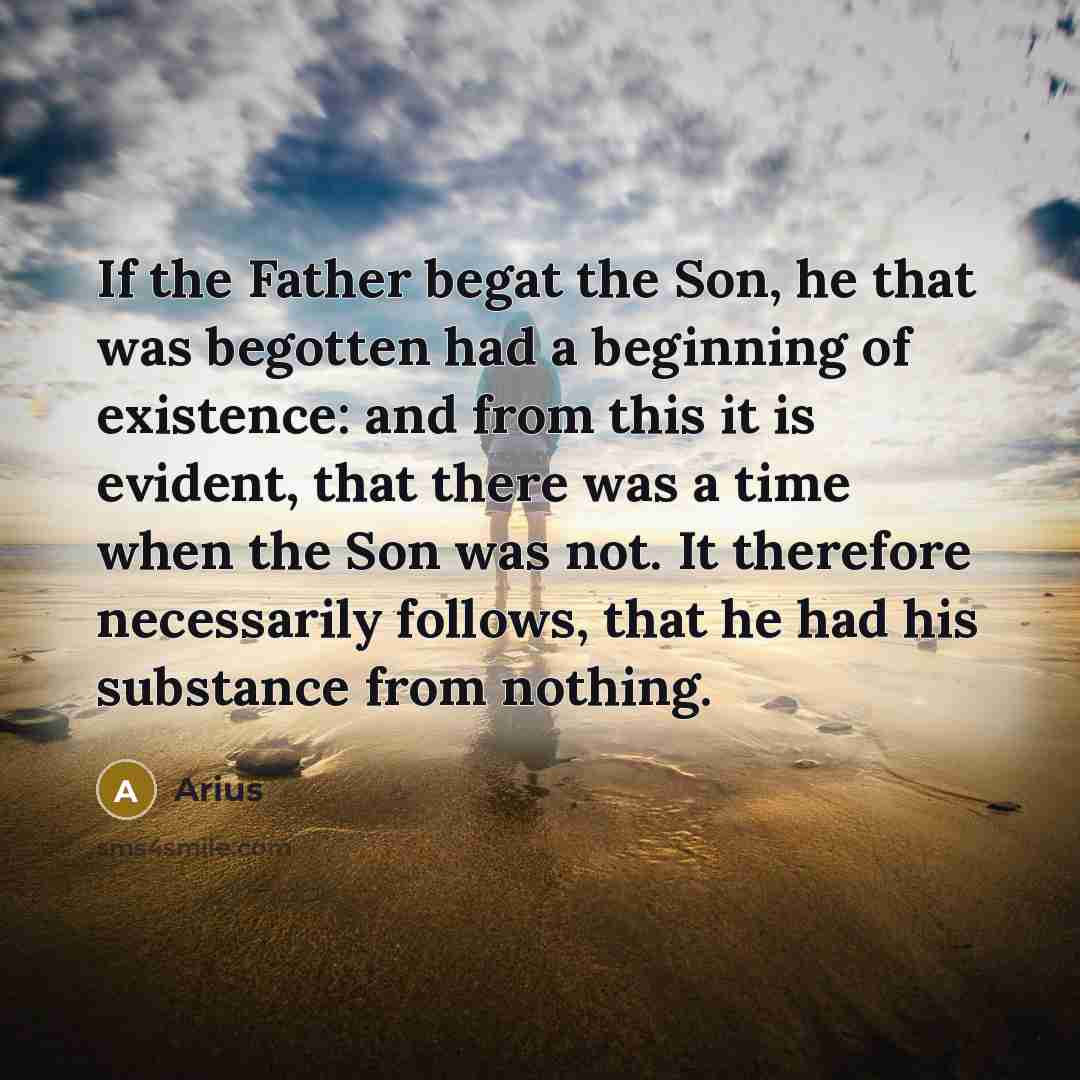 “If the Father begat the Son, he that was begotten had a beginning of existence: and from this it is evident, that there was a time when the Son was not. It therefore necessarily follows, that he had his substance from nothing.” quote by Arius