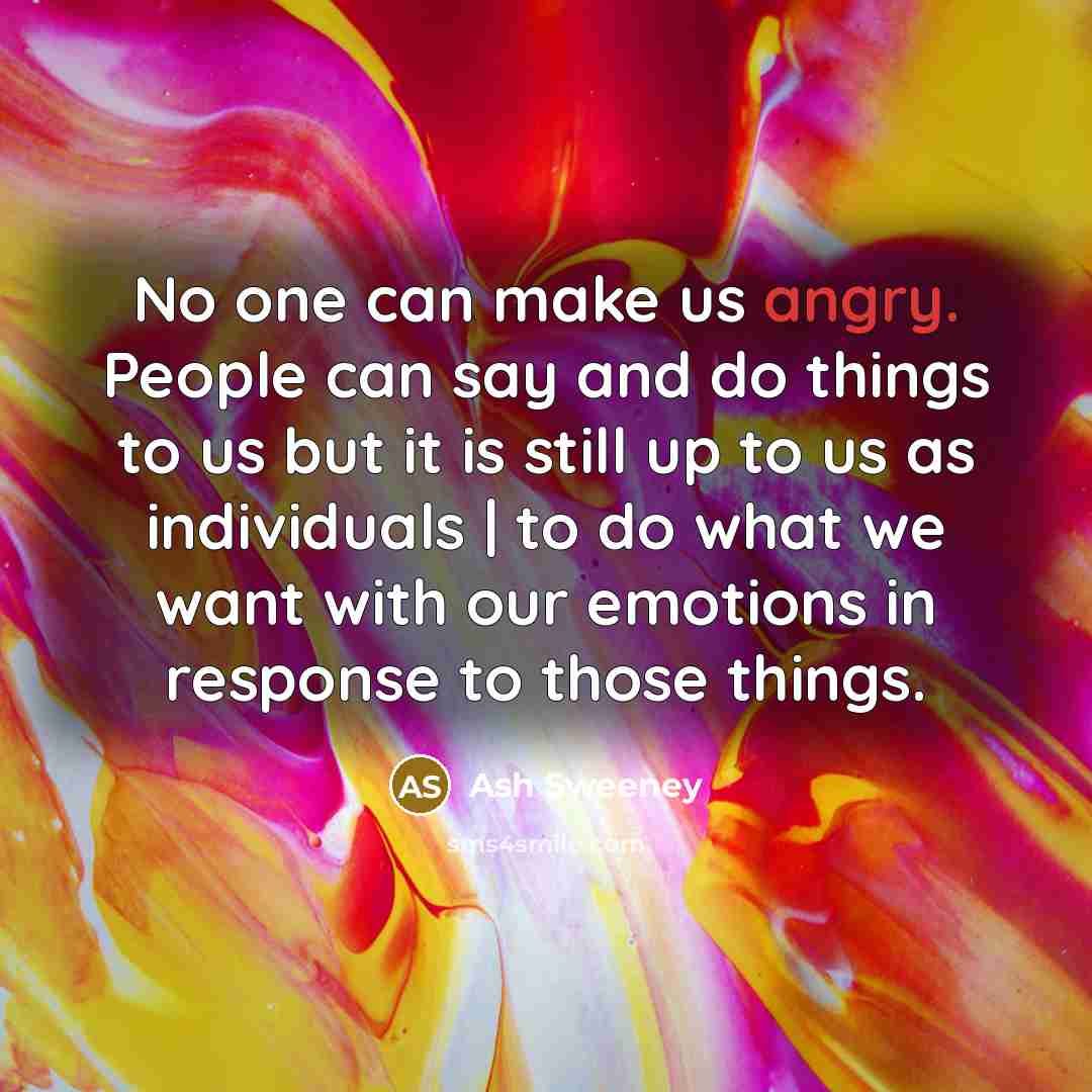 “No one can make us angry. People can say and do things to us but it is still up to us as individuals | to do what we want with our emotions in response to those things.” quote by Ash Sweeney