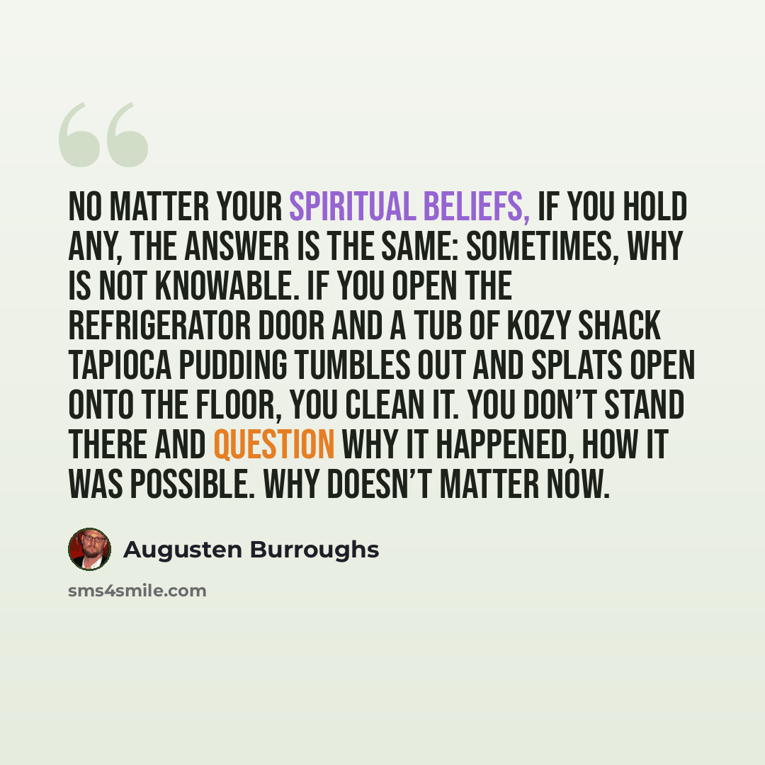 “No matter your spiritual beliefs, if you hold any, the answer is the same: sometimes, why is not knowable. If you open the refrigerator door and a tub of Kozy Shack tapioca pudding tumbles out and splats open onto the floor, you clean it. You don’t stand there and question why it happened, how it…” quote by Augusten Burroughs