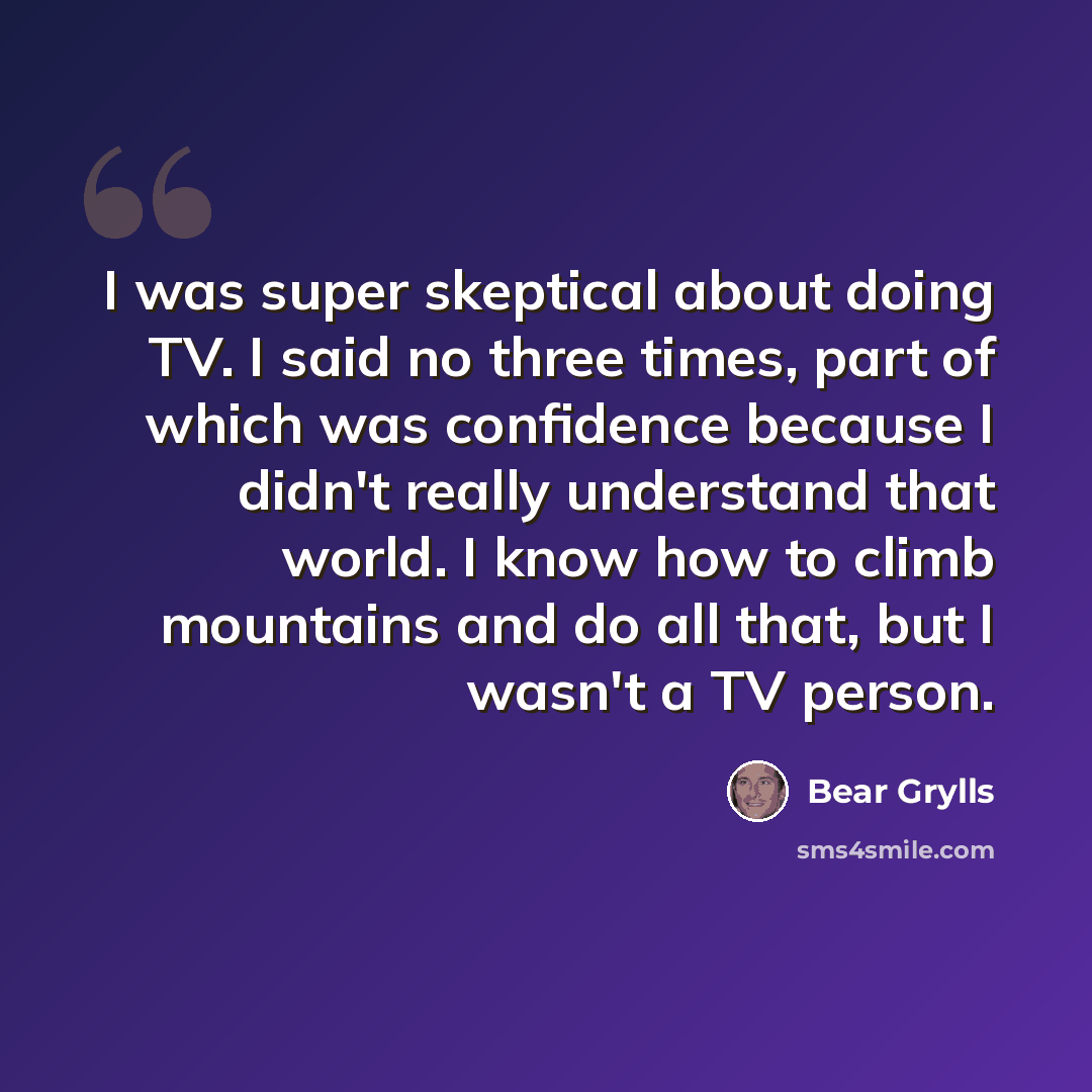 “I was super skeptical about doing TV. I said no three times, part of which was confidence because I didn't really understand that world. I know how to climb mountains and do all that, but I wasn't a TV person.” quote by Bear Grylls