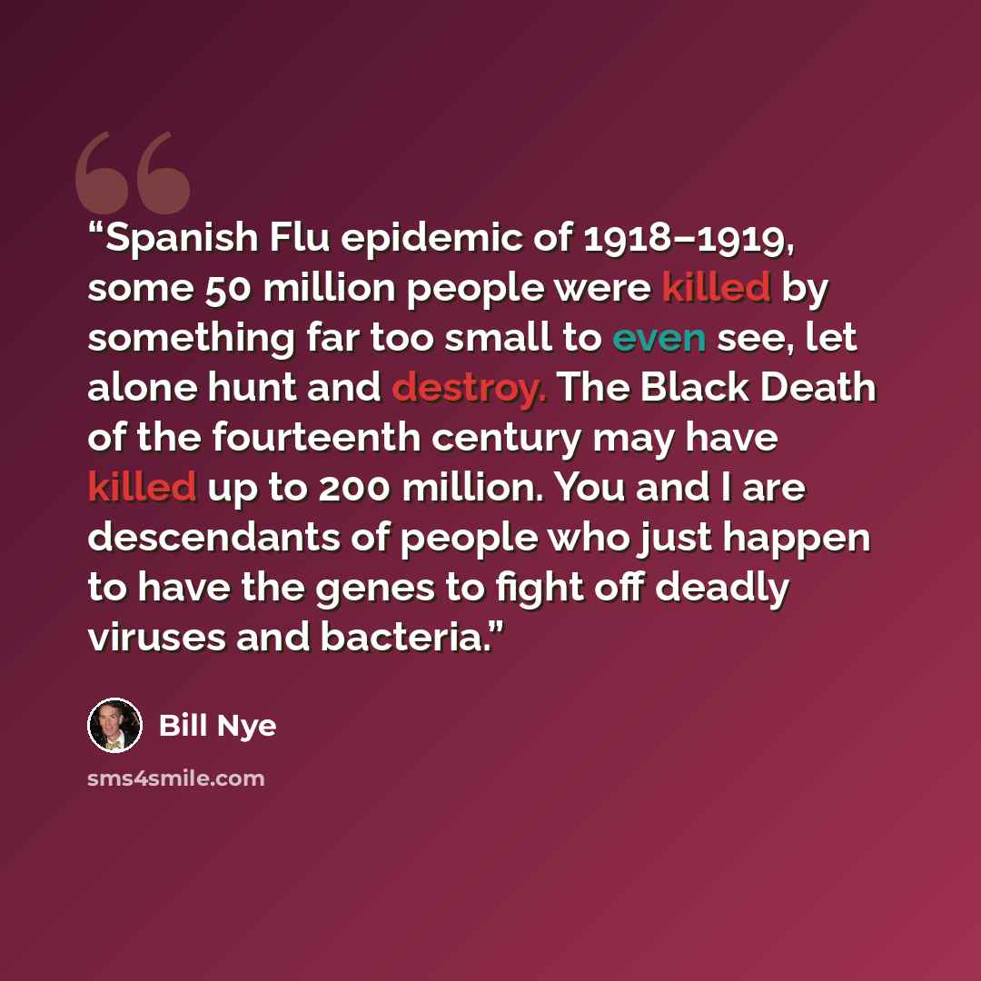 “Spanish Flu epidemic of 1918–1919, some 50 million people were killed by something far too small to even see, let alone hunt and destroy. The Black Death of the fourteenth century may have killed up to 200 million. You and I are descendants of people who just happen to have the genes to fight off…” quote by Bill Nye