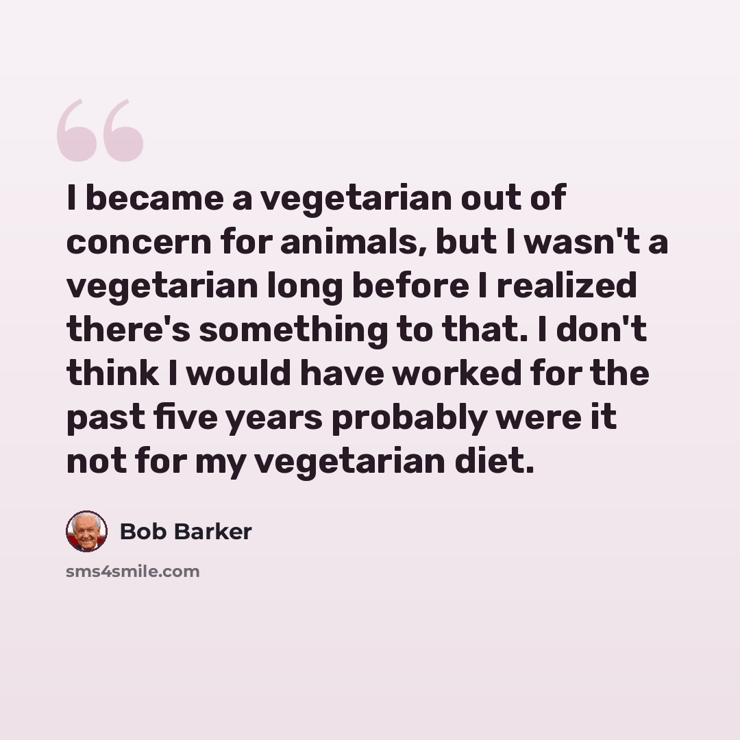 “I became a vegetarian out of concern for animals, but I wasn't a vegetarian long before I realized there's something to that. I don't think I would have worked for the past five years probably were it not for my vegetarian diet.” quote by Bob Barker