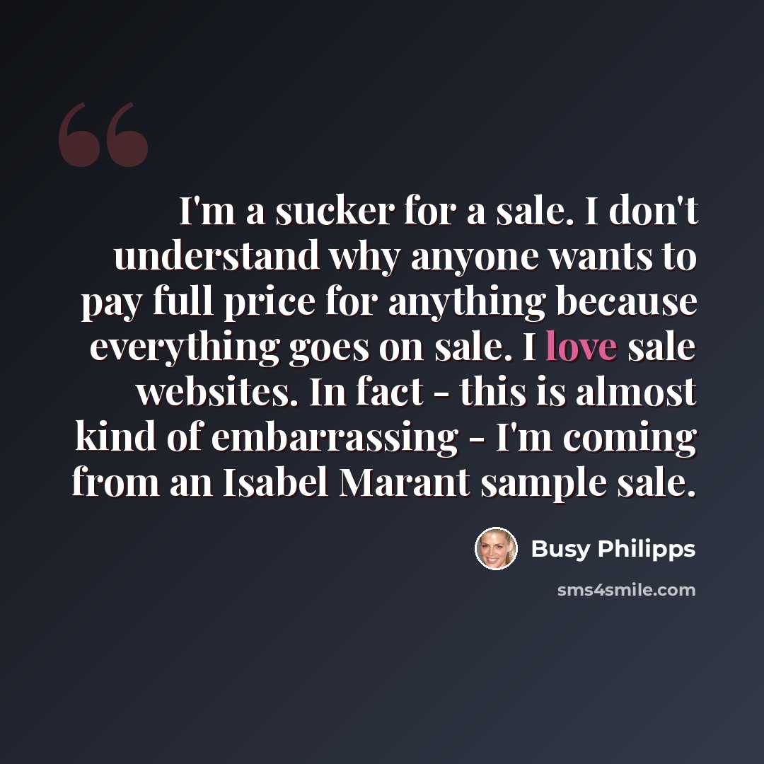 “I'm a sucker for a sale. I don't understand why anyone wants to pay full price for anything because everything goes on sale. I love sale websites. In fact - this is almost kind of embarrassing - I'm coming from an Isabel Marant sample sale.” quote by Busy Philipps