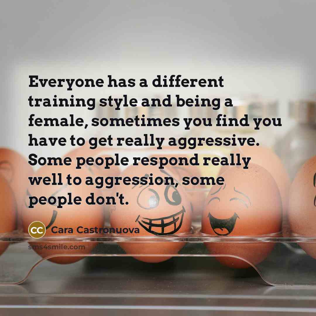 “Everyone has a different training style and being a female, sometimes you find you have to get really aggressive. Some people respond really well to aggression, some people don't.” quote by Cara Castronuova