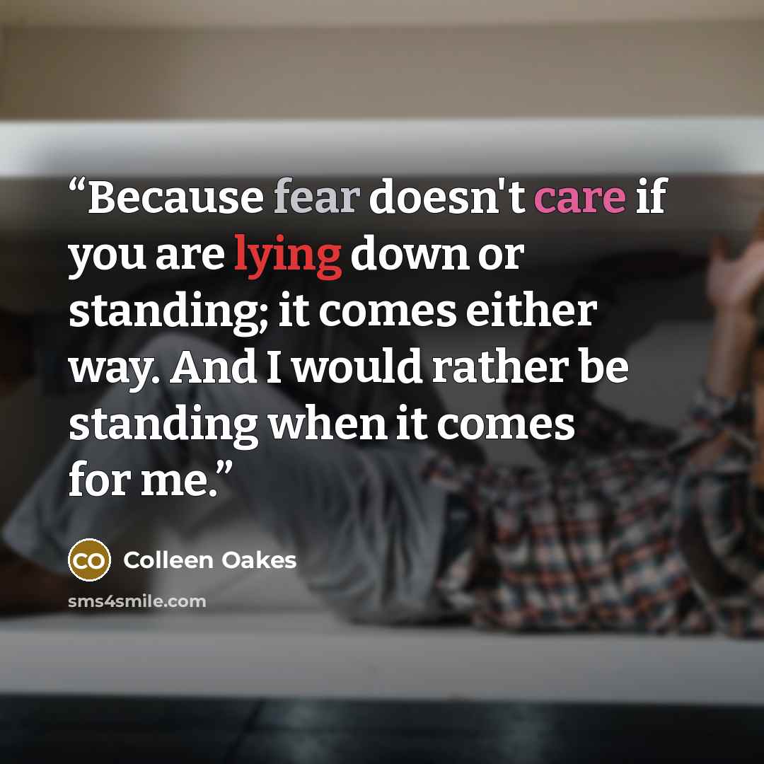 “Because fear doesn't care if you are lying down or standing; it comes either way. And I would rather be standing when it comes for me.” quote by Colleen Oakes