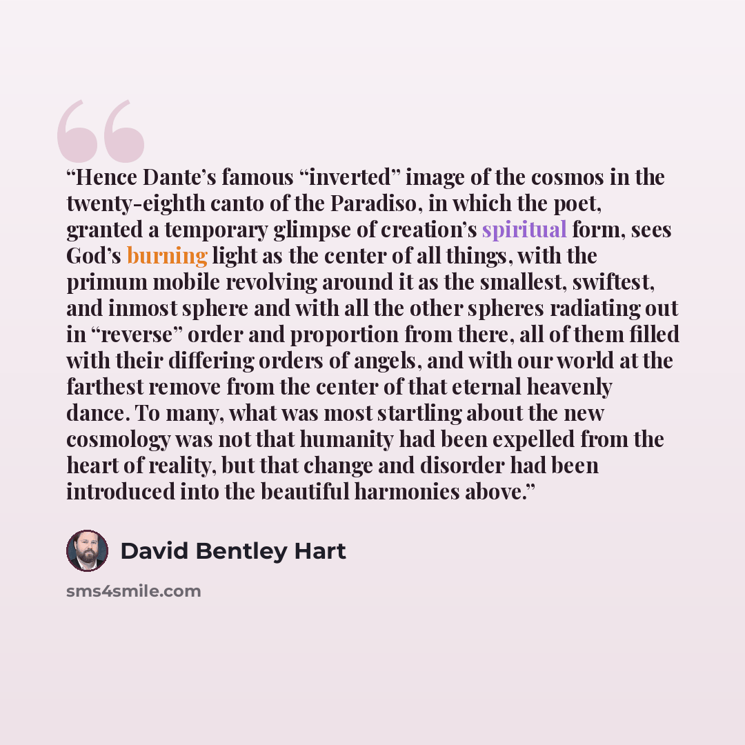 “Hence Dante’s famous “inverted” image of the cosmos in the twenty-eighth canto of the Paradiso, in which the poet, granted a temporary glimpse of creation’s spiritual form, sees God’s burning light as the center of all things, with the primum mobile revolving around it as the smallest, swiftest…” quote by David Bentley Hart