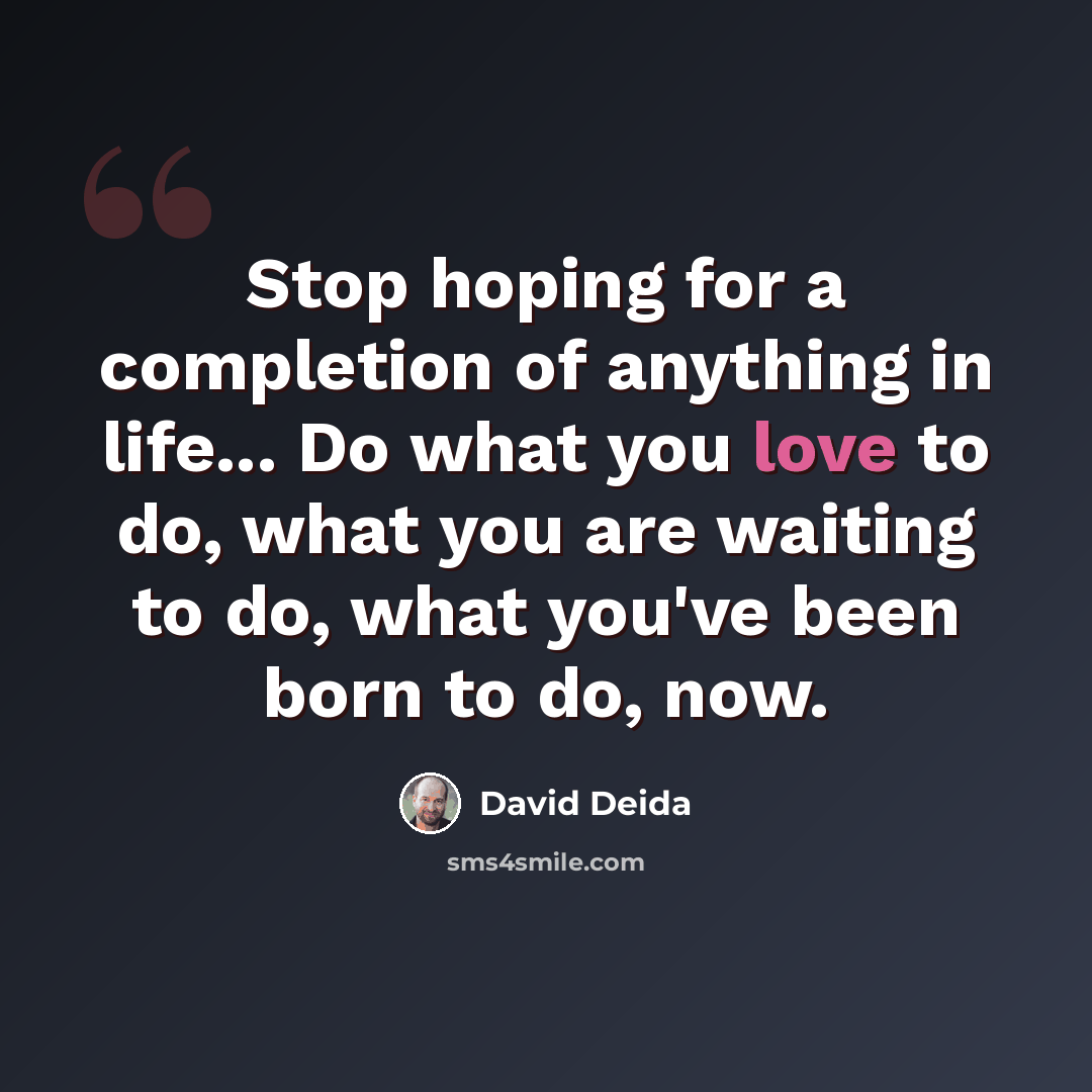 “Stop hoping for a completion of anything in life... Do what you love to do, what you are waiting to do, what you've been born to do, now.” quote by David Deida