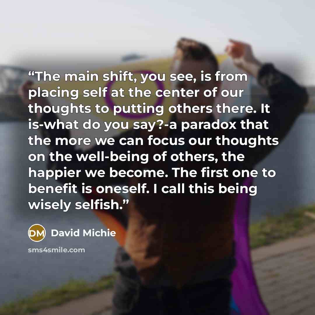 “The main shift, you see, is from placing self at the center of our thoughts to putting others there. It is-what do you say?-a paradox that the more we can focus our thoughts on the well-being of others, the happier we become. The first one to benefit is oneself. I call this being wisely selfish.” quote by David Michie