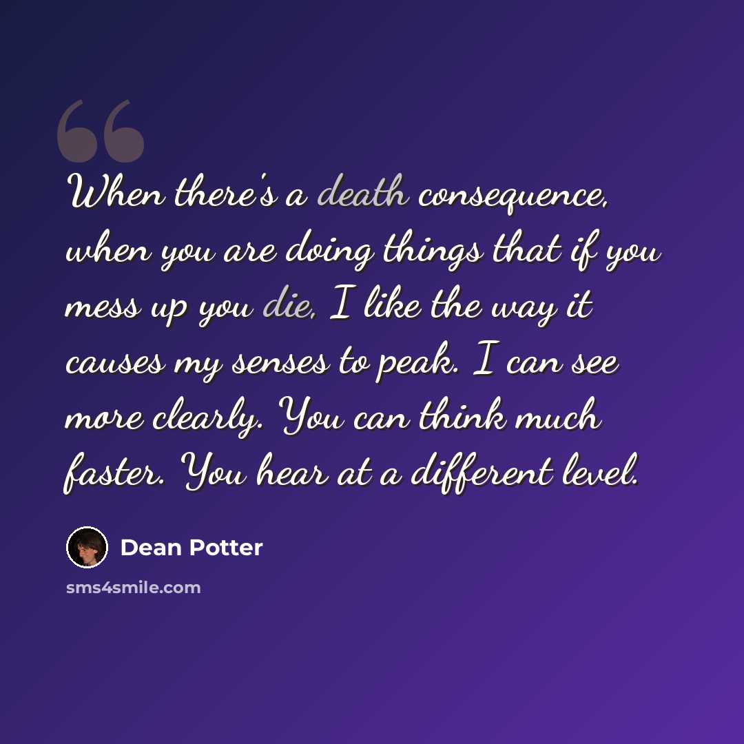 “When there's a death consequence, when you are doing things that if you mess up you die, I like the way it causes my senses to peak. I can see more clearly. You can think much faster. You hear at a different level.” quote by Dean Potter
