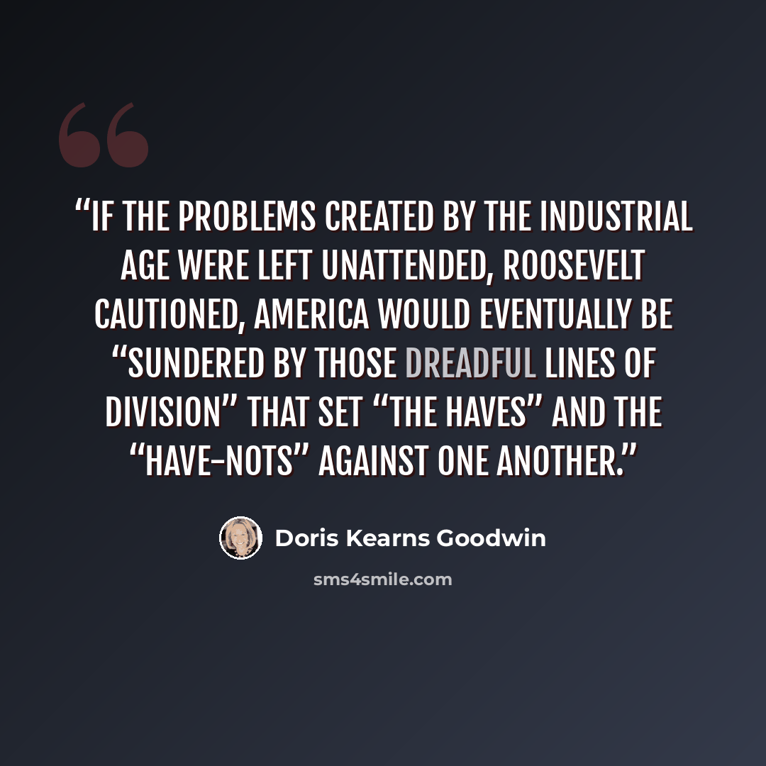 “If the problems created by the industrial age were left unattended, Roosevelt cautioned, America would eventually be “sundered by those dreadful lines of division” that set “the haves” and the “have-nots” against one another.” quote by Doris Kearns Goodwin