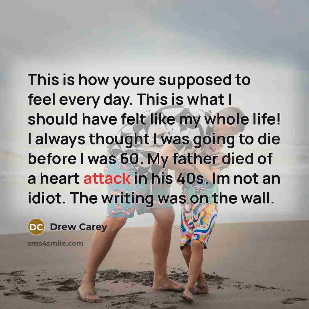 “This is how youre supposed to feel every day. This is what I should have felt like my whole life! I always thought I was going to die before I was 60. My father died of a heart attack in his 40s. Im not an idiot. The writing was on the wall.” quote by Drew Carey