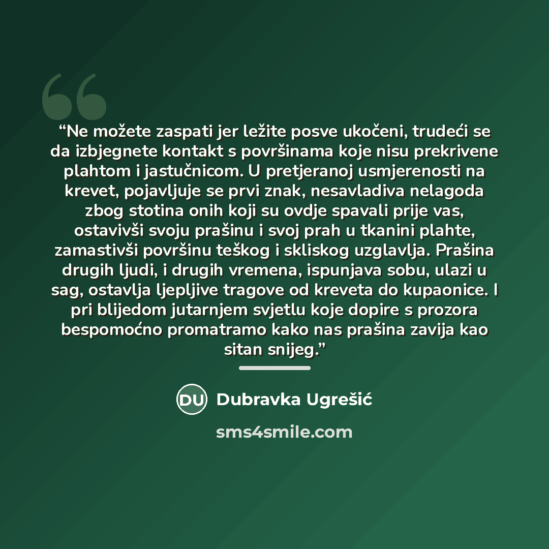 “Ne možete zaspati jer ležite posve ukočeni, trudeći se da izbjegnete kontakt s površinama koje nisu prekrivene plahtom i jastučnicom. U pretjeranoj usmjerenosti na krevet, pojavljuje se prvi znak, nesavladiva nelagoda zbog stotina onih koji su ovdje spavali prije vas, ostavivši svoju prašinu i…” quote by Dubravka Ugrešić