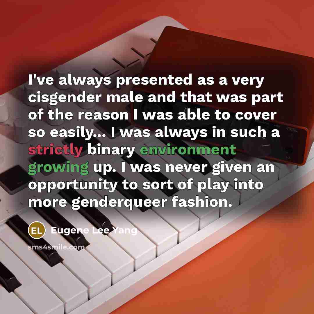 “I've always presented as a very cisgender male and that was part of the reason I was able to cover so easily... I was always in such a strictly binary environment growing up. I was never given an opportunity to sort of play into more genderqueer fashion.” quote by Eugene Lee Yang
