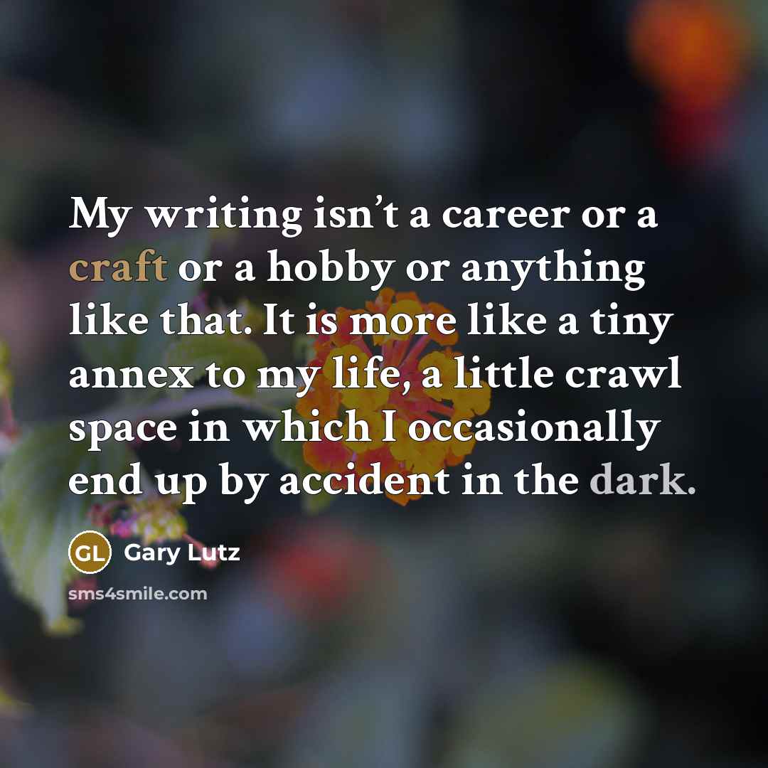 “My writing isn’t a career or a craft or a hobby or anything like that. It is more like a tiny annex to my life, a little crawl space in which I occasionally end up by accident in the dark.” quote by Gary Lutz