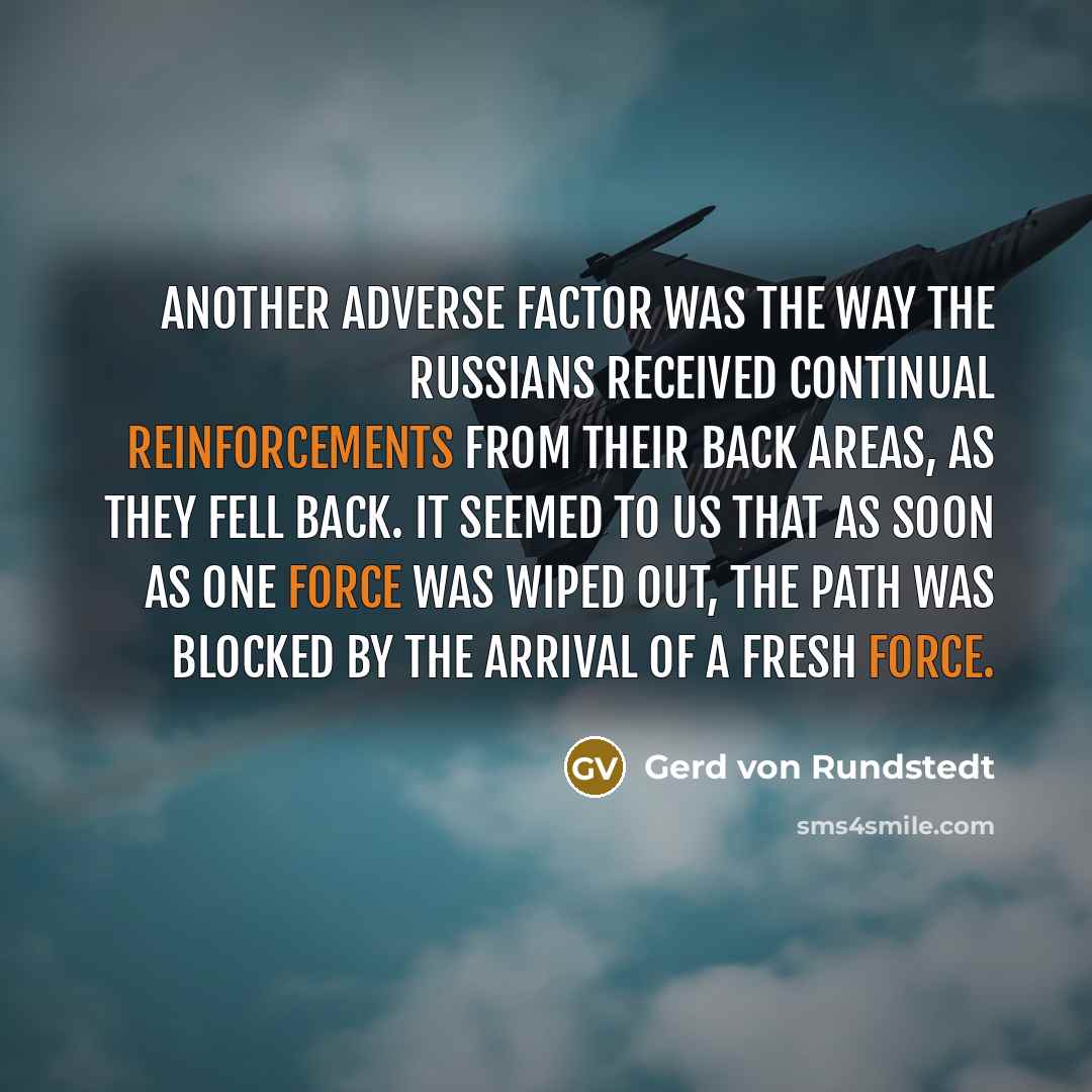 “Another adverse factor was the way the Russians received continual reinforcements from their back areas, as they fell back. It seemed to us that as soon as one force was wiped out, the path was blocked by the arrival of a fresh force.” quote by Gerd von Rundstedt